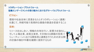 ビジョン：
環境や社会全体に恩恵をもたらすコラボレーション（連携）
を通じて、持続可能で長期的な価値の創造を促進すること
目的：
リソースを出し合い、情報の共有を行い、影響力を強化し、
そして上場企業、政策立案者、その他ESG課題の投資バ
リューチェーンにおける関係者と連携を行うための非公開
の討論の場をPRI署名機関に提供するもの
コラボレーション・プラットフォーム
協働エンゲージメントの取り組みにおけるグローバルプラットフォーム
4
 