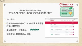 投資家に向けた新たな取り組み
クライメトリクス：投資ファンドの格付け
• 2017年～
• 欧州の約3000の株式ファンドの環境影響を
評価。（世界初）
• 葉っぱの数1～5で表示。
• 初年度は、好評価のみ公開。
Page 38
 
