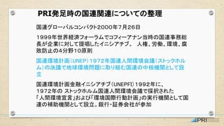 国連グローバルコンパクト２０００年７月２６日
１９９９年世界経済フォーラムでコフィーアナン当時の国連事務総
長が企業に対して提唱したイニシアチブ。 人権、労働、環境、腐
敗防止の４分野１０原則
国連環境計画（UNEP）１９７２年国連人間環境会議（ストックホル
ム）の決議で地球環境問題に取り組む国連の中核機関として設
立
国連環境計画金融イニシアチブ（UNEPFI）１９９２年に、
１９７２年の ストックホルム国連人間環境会議で採択された
「人間環境宣言」および「環境国際行動計画」の実行機関として国
連の補助機関として設立。銀行・証券会社が参加
PRI発足時の国連関連についての整理
 