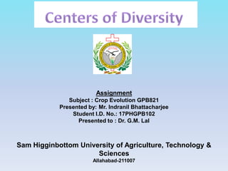 Assignment
Subject : Crop Evolution GPB821
Presented by: Mr. Indranil Bhattacharjee
Student I.D. No.: 17PHGPB102
Presented to : Dr. G.M. Lal
Sam Higginbottom University of Agriculture, Technology &
Sciences
Allahabad-211007
 