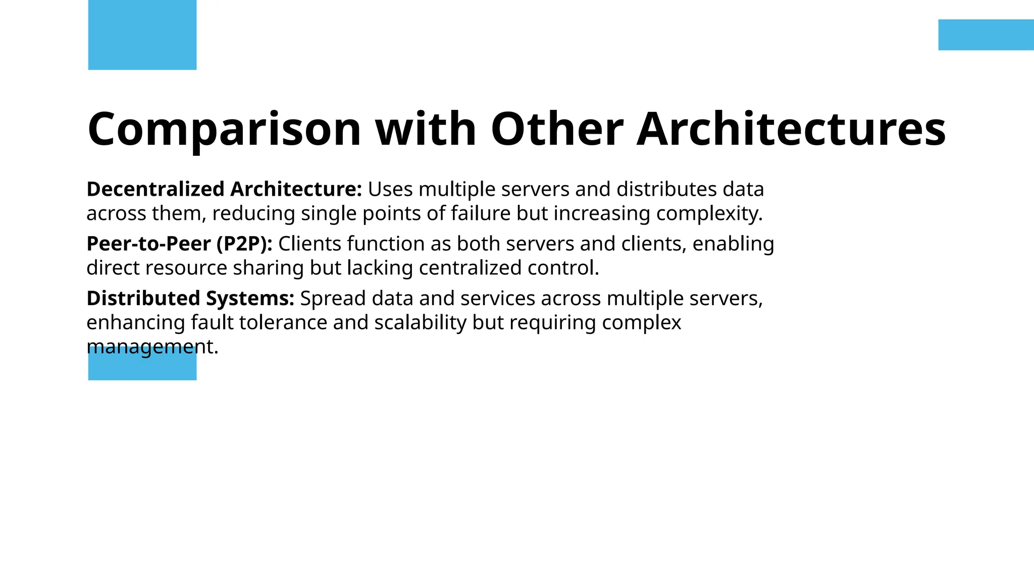Comparison with Other Architectures
Decentralized Architecture: Uses multiple servers and distributes data
across them, reducing single points of failure but increasing complexity.
Peer-to-Peer (P2P): Clients function as both servers and clients, enabling
direct resource sharing but lacking centralized control.
Distributed Systems: Spread data and services across multiple servers,
enhancing fault tolerance and scalability but requiring complex
management.
 