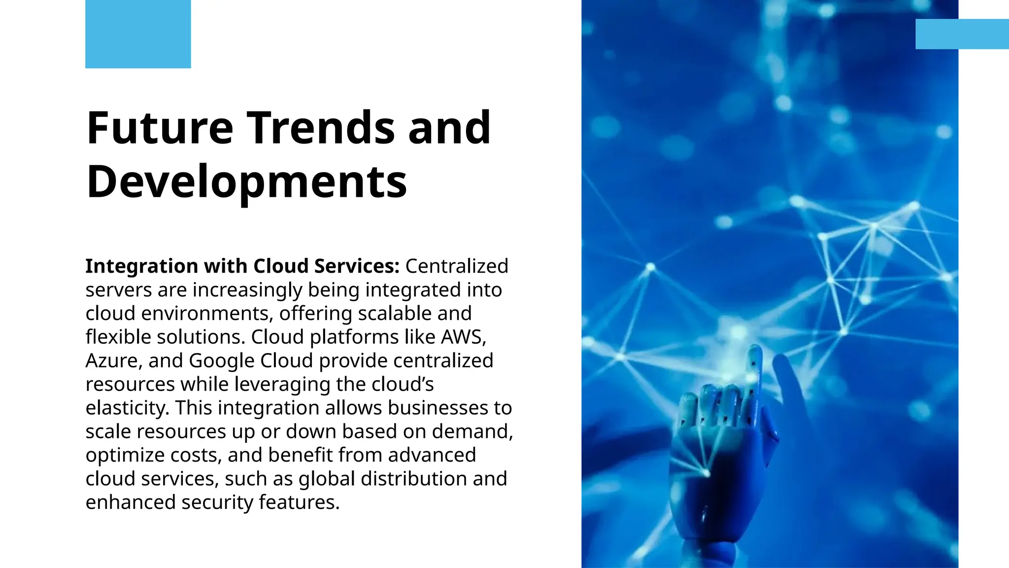 Future Trends and
Developments
Integration with Cloud Services: Centralized
servers are increasingly being integrated into
cloud environments, offering scalable and
flexible solutions. Cloud platforms like AWS,
Azure, and Google Cloud provide centralized
resources while leveraging the cloud’s
elasticity. This integration allows businesses to
scale resources up or down based on demand,
optimize costs, and benefit from advanced
cloud services, such as global distribution and
enhanced security features.
 