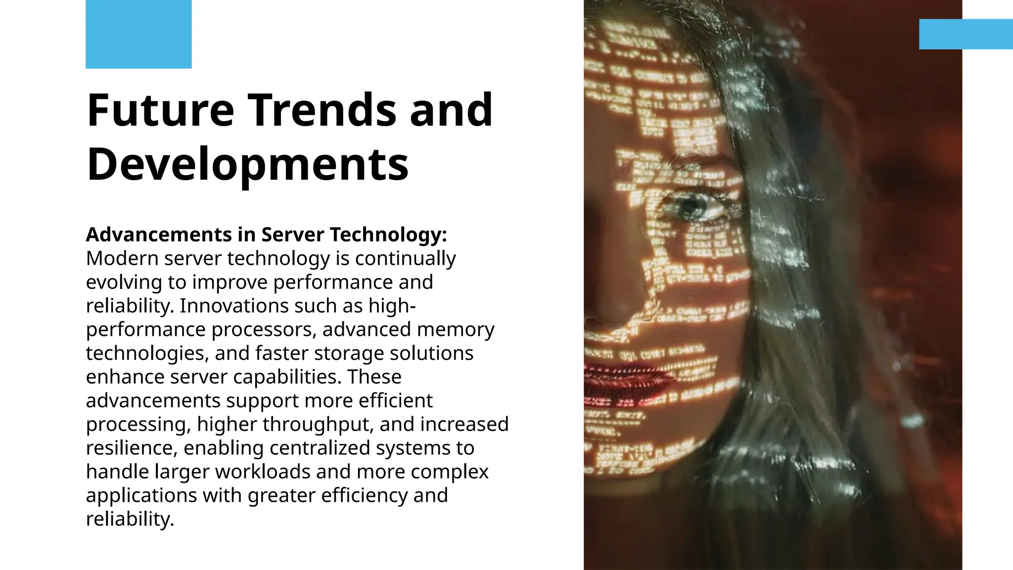 Future Trends and
Developments
Advancements in Server Technology:
Modern server technology is continually
evolving to improve performance and
reliability. Innovations such as high-
performance processors, advanced memory
technologies, and faster storage solutions
enhance server capabilities. These
advancements support more efficient
processing, higher throughput, and increased
resilience, enabling centralized systems to
handle larger workloads and more complex
applications with greater efficiency and
reliability.
 