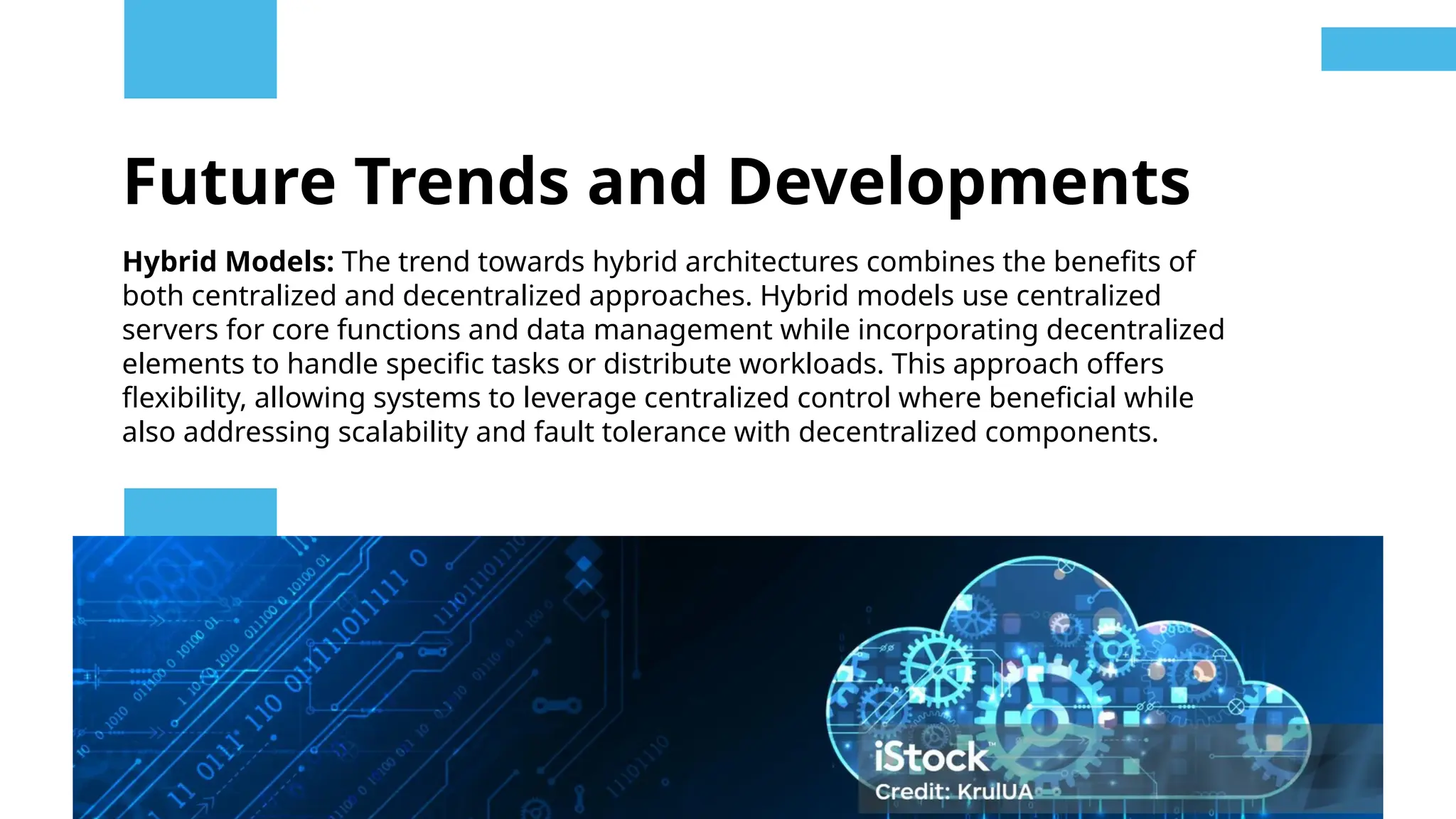 Future Trends and Developments
Hybrid Models: The trend towards hybrid architectures combines the benefits of
both centralized and decentralized approaches. Hybrid models use centralized
servers for core functions and data management while incorporating decentralized
elements to handle specific tasks or distribute workloads. This approach offers
flexibility, allowing systems to leverage centralized control where beneficial while
also addressing scalability and fault tolerance with decentralized components.
 