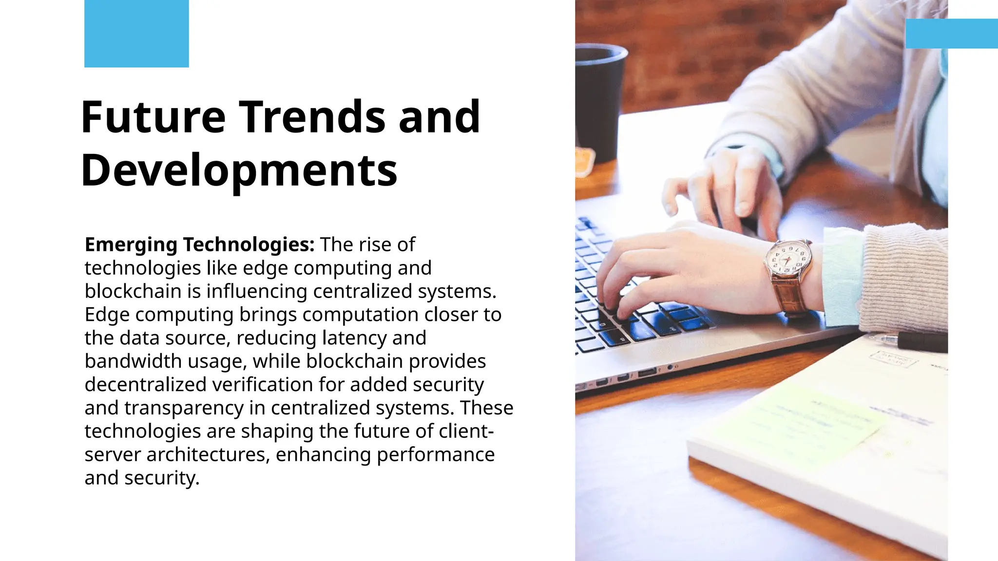 Future Trends and
Developments
Emerging Technologies: The rise of
technologies like edge computing and
blockchain is influencing centralized systems.
Edge computing brings computation closer to
the data source, reducing latency and
bandwidth usage, while blockchain provides
decentralized verification for added security
and transparency in centralized systems. These
technologies are shaping the future of client-
server architectures, enhancing performance
and security.
 