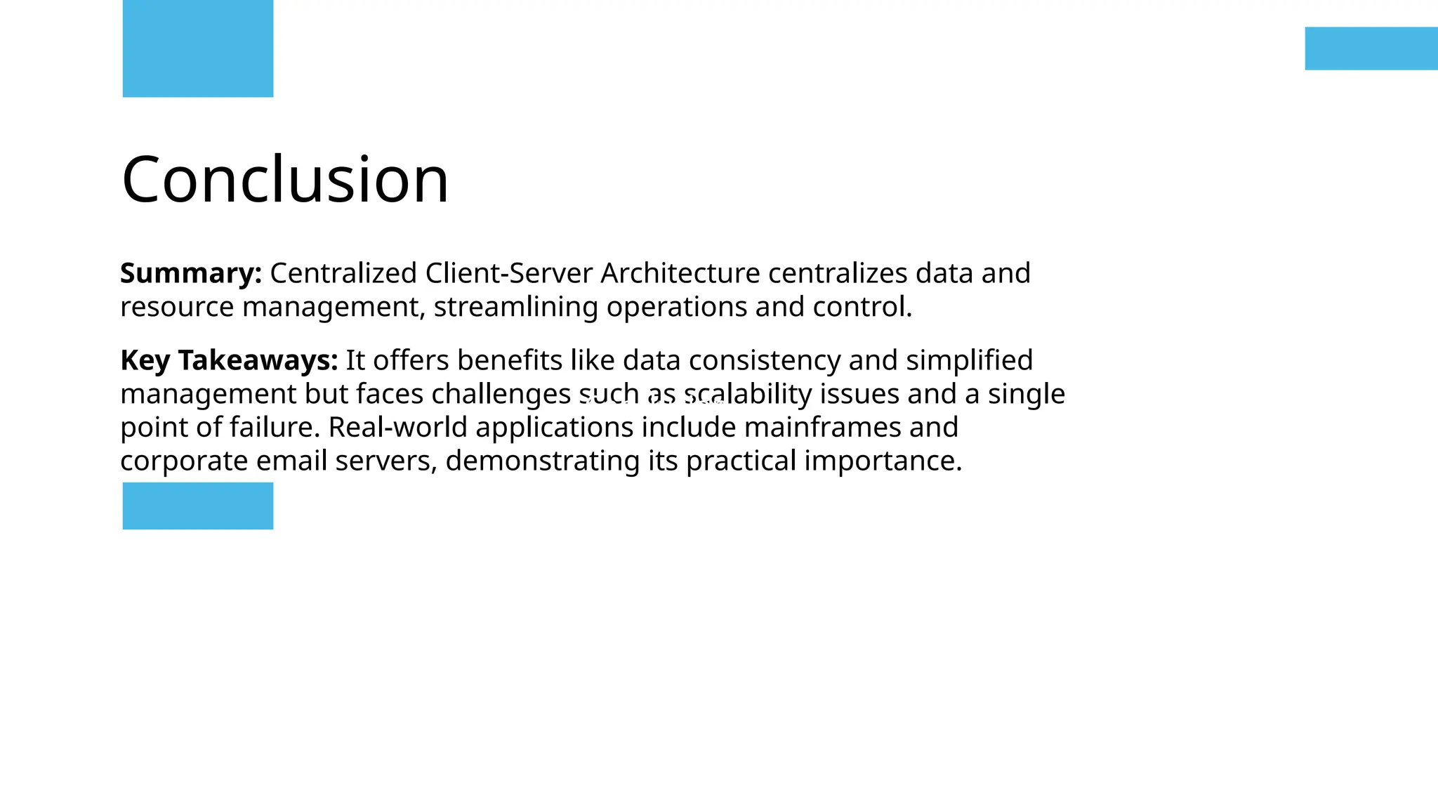 Conclusion
Summary: Centralized Client-Server Architecture centralizes data and
resource management, streamlining operations and control.
Key Takeaways: It offers benefits like data consistency and simplified
management but faces challenges such as scalability issues and a single
point of failure. Real-world applications include mainframes and
corporate email servers, demonstrating its practical importance.
Conclusion
 
