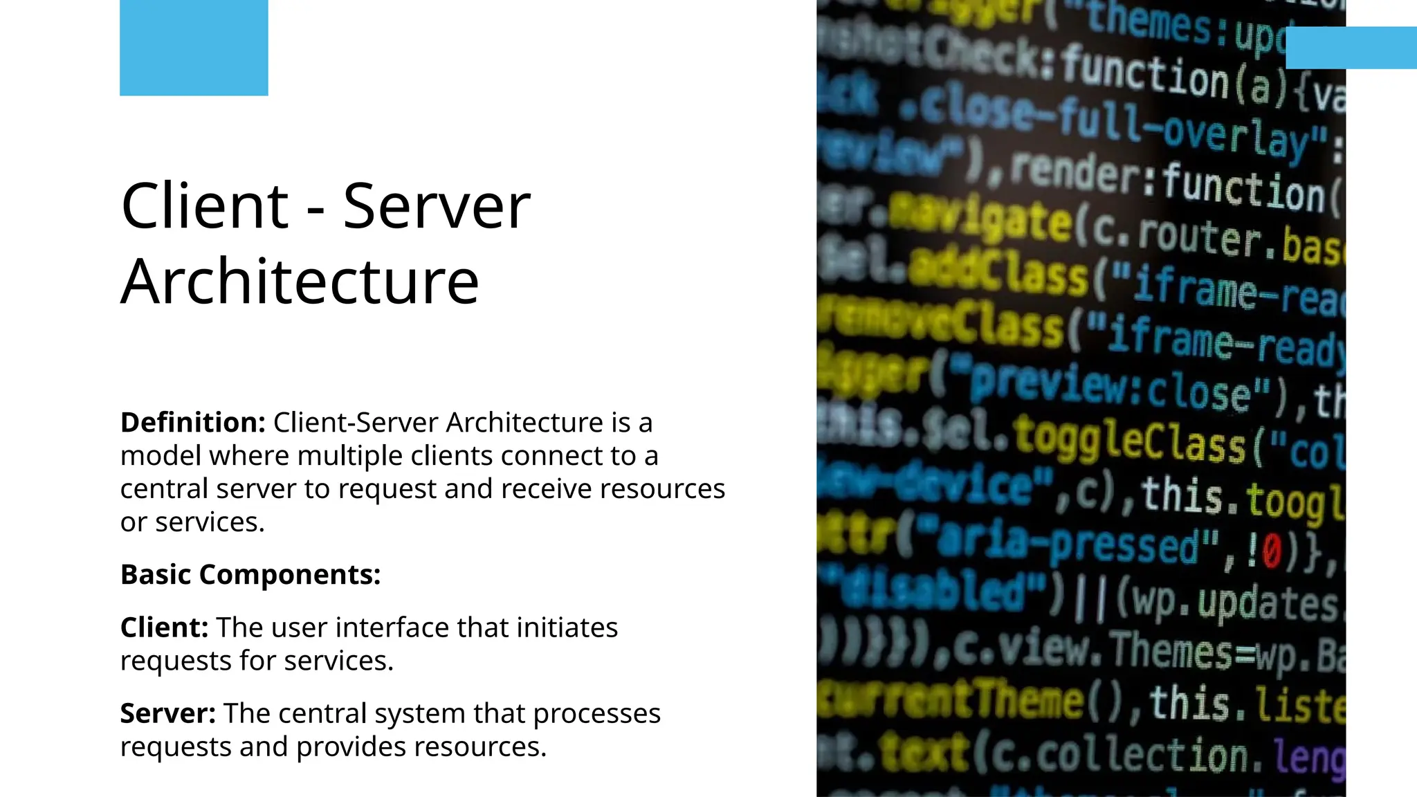 Client - Server
Architecture
Definition: Client-Server Architecture is a
model where multiple clients connect to a
central server to request and receive resources
or services.
Basic Components:
Client: The user interface that initiates
requests for services.
Server: The central system that processes
requests and provides resources.
 