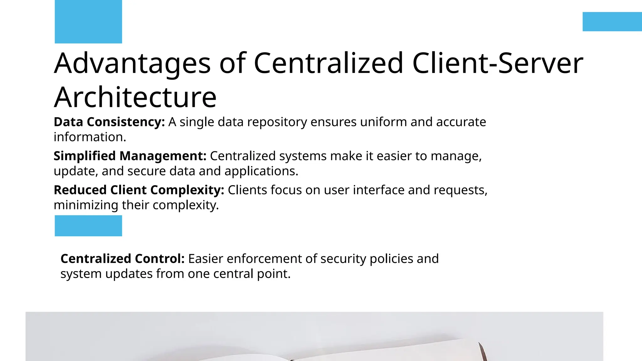 Advantages of Centralized Client-Server
Architecture
Data Consistency: A single data repository ensures uniform and accurate
information.
Simplified Management: Centralized systems make it easier to manage,
update, and secure data and applications.
Reduced Client Complexity: Clients focus on user interface and requests,
minimizing their complexity.
Centralized Control: Easier enforcement of security policies and
system updates from one central point.
 