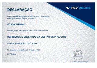 DECLARAÇÃO
O FGV Online, Programa de Educação a Distância da
Fundação Getulio Vargas, confere a
EDSON FIRMINO
declaração de participação no curso autoinstrucional
DEFINIÇÕES E OBJETIVOS DA GESTÃO DE PROJETOS
Nível de Atualização, com 5 horas.
Rio de Janeiro, quinta­feira, 2 de abril de 2020.
FGV Online
s/n: 9389340.11787.OCWGPEAD_00­1
 