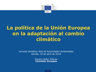La política de la Unión Europea
en la adaptación al cambio
climático
Jornada temática, Red de Autoridades Ambientales
Sevilla, 10 de abril de 2018
Sandro Nieto Silleras
Comisión Europea
 