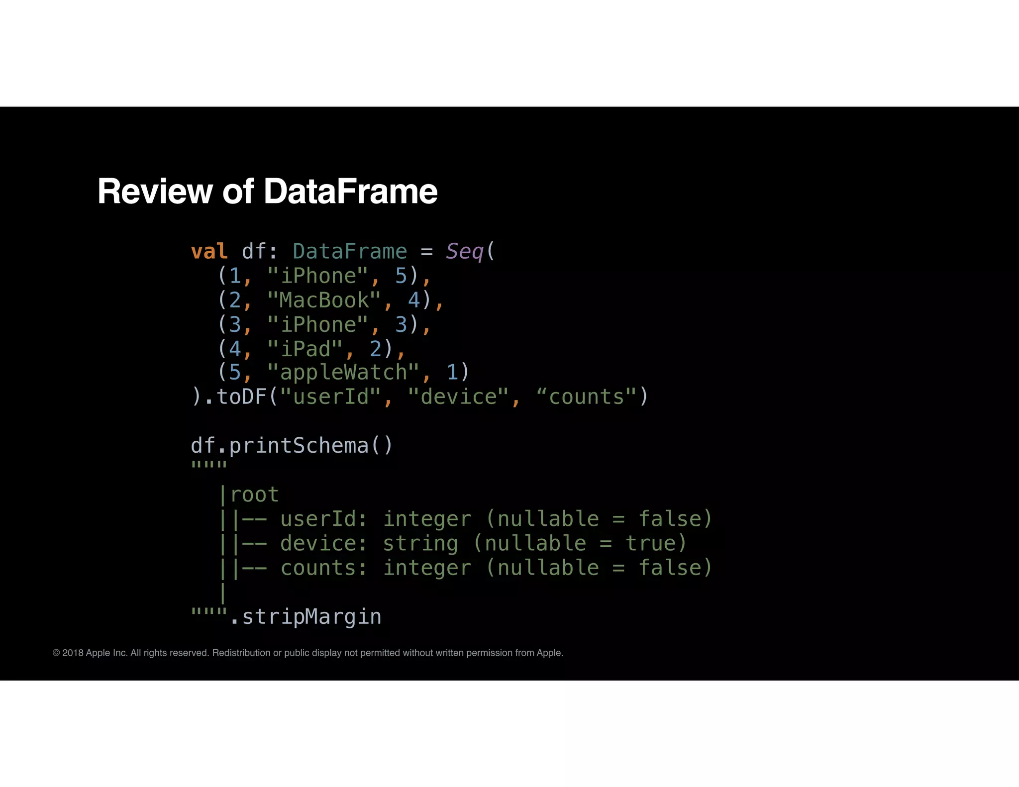 © 2018 Apple Inc. All rights reserved. Redistribution or public display not permitted without written permission from Apple.
Review of DataFrame
val df: DataFrame = Seq(
(1, "iPhone", 5),
(2, "MacBook", 4),
(3, "iPhone", 3),
(4, "iPad", 2),
(5, "appleWatch", 1)
).toDF("userId", "device", “counts")
df.printSchema()
"""
|root
||-- userId: integer (nullable = false)
||-- device: string (nullable = true)
||-- counts: integer (nullable = false)
|
""".stripMargin
 