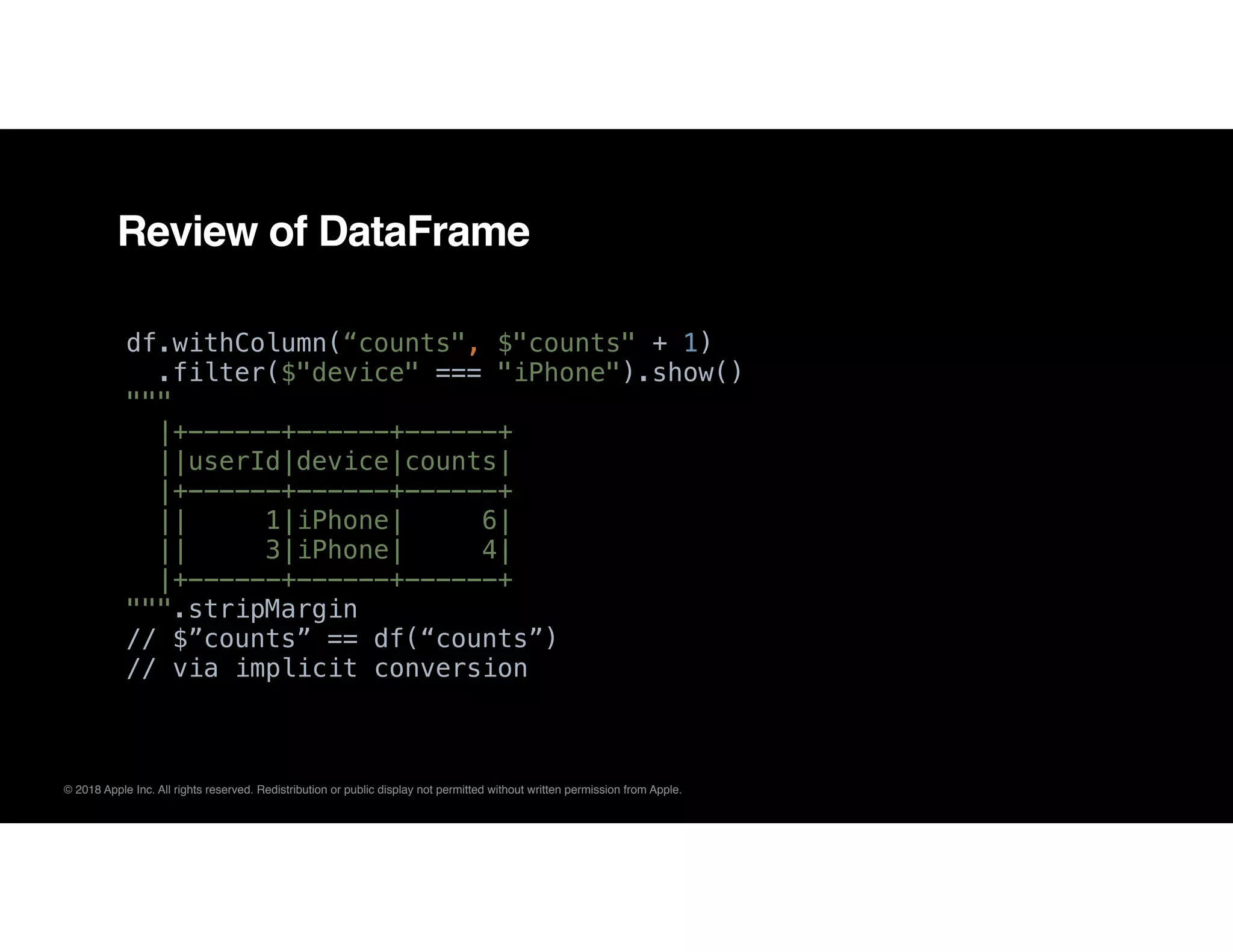 © 2018 Apple Inc. All rights reserved. Redistribution or public display not permitted without written permission from Apple.
Review of DataFrame
df.withColumn(“counts", $"counts" + 1)
.filter($"device" === "iPhone").show()
"""
|+------+------+------+
||userId|device|counts|
|+------+------+------+
|| 1|iPhone| 6|
|| 3|iPhone| 4|
|+------+------+------+
""".stripMargin 
// $”counts” == df(“counts”)
// via implicit conversion
 