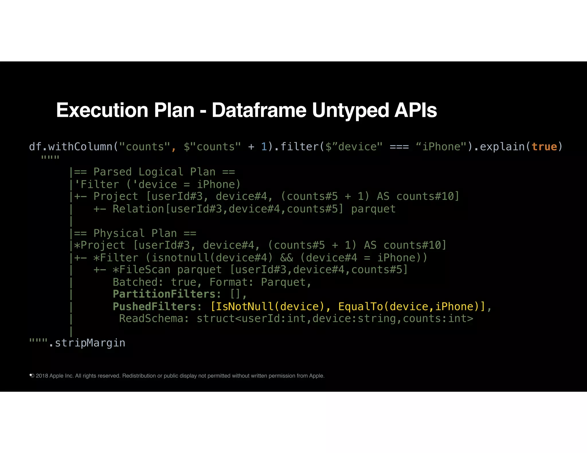 © 2018 Apple Inc. All rights reserved. Redistribution or public display not permitted without written permission from Apple.
Execution Plan - Dataframe Untyped APIs
df.withColumn("counts", $"counts" + 1).filter($”device" === “iPhone").explain(true)
"""
|== Parsed Logical Plan ==
|'Filter ('device = iPhone)
|+- Project [userId#3, device#4, (counts#5 + 1) AS counts#10]
| +- Relation[userId#3,device#4,counts#5] parquet
|
|== Physical Plan ==
|*Project [userId#3, device#4, (counts#5 + 1) AS counts#10]
|+- *Filter (isnotnull(device#4) && (device#4 = iPhone))
| +- *FileScan parquet [userId#3,device#4,counts#5]
| Batched: true, Format: Parquet,
| PartitionFilters: [],
| PushedFilters: [IsNotNull(device), EqualTo(device,iPhone)],
| ReadSchema: struct<userId:int,device:string,counts:int>
|
""".stripMargin
•
 