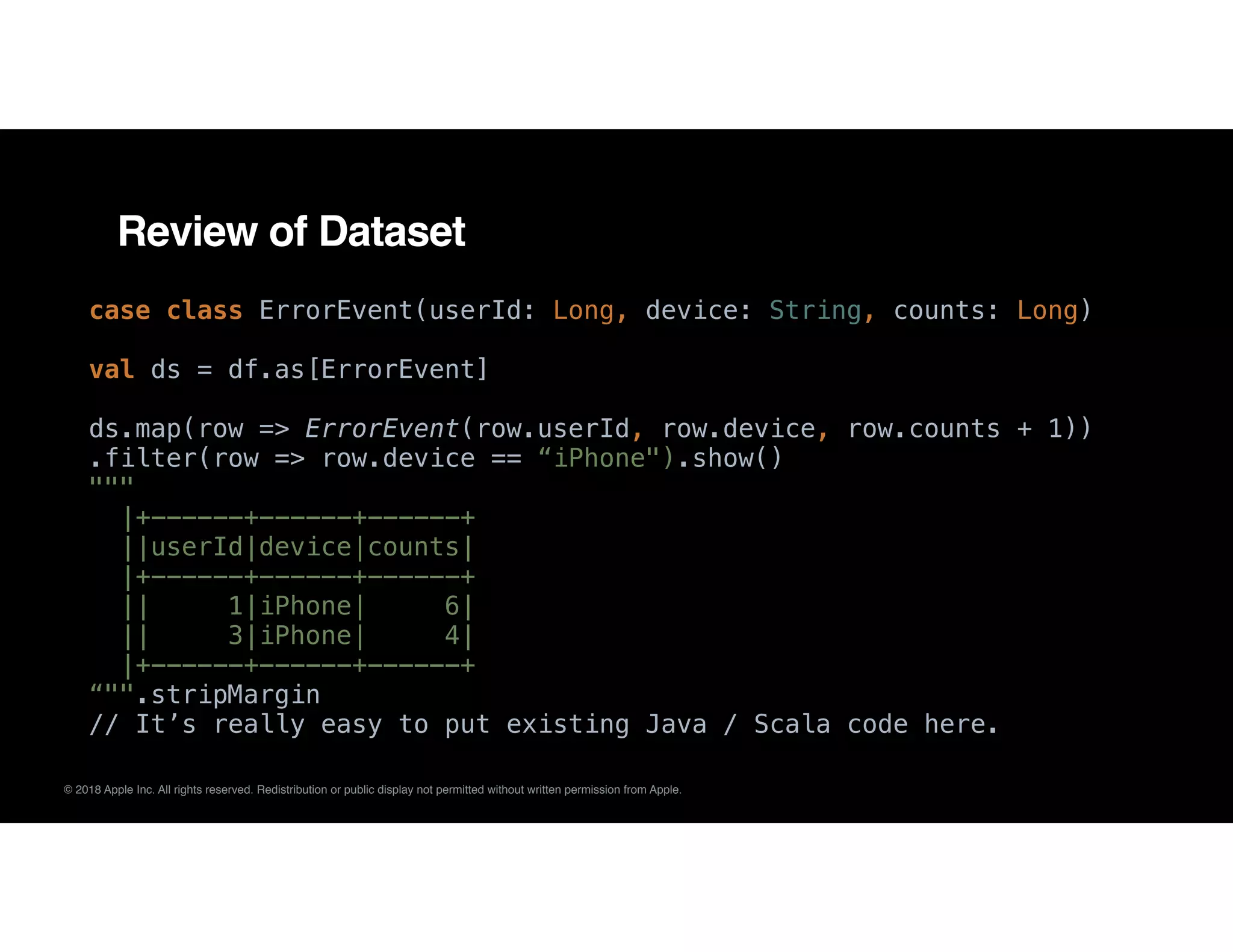 © 2018 Apple Inc. All rights reserved. Redistribution or public display not permitted without written permission from Apple.
Review of Dataset
case class ErrorEvent(userId: Long, device: String, counts: Long)
val ds = df.as[ErrorEvent]
ds.map(row => ErrorEvent(row.userId, row.device, row.counts + 1))
.filter(row => row.device == “iPhone").show()
"""
|+------+------+------+
||userId|device|counts|
|+------+------+------+
|| 1|iPhone| 6|
|| 3|iPhone| 4|
|+------+------+------+
“"".stripMargin
// It’s really easy to put existing Java / Scala code here.
 