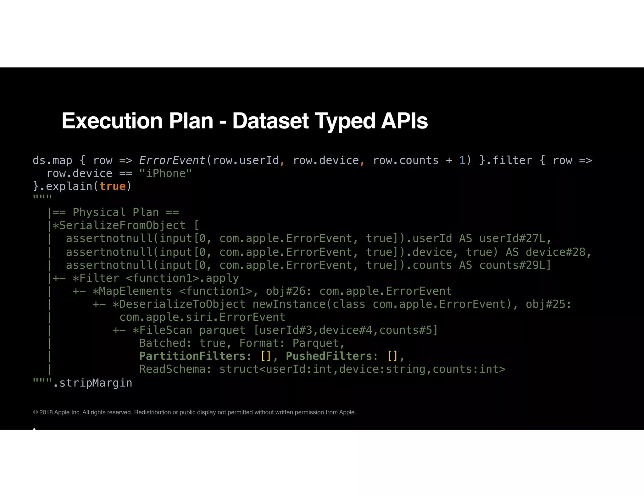 © 2018 Apple Inc. All rights reserved. Redistribution or public display not permitted without written permission from Apple.
Execution Plan - Dataset Typed APIs
ds.map { row => ErrorEvent(row.userId, row.device, row.counts + 1) }.filter { row =>
row.device == "iPhone"
}.explain(true)
"""
|== Physical Plan ==
|*SerializeFromObject [
| assertnotnull(input[0, com.apple.ErrorEvent, true]).userId AS userId#27L,
| assertnotnull(input[0, com.apple.ErrorEvent, true]).device, true) AS device#28,
| assertnotnull(input[0, com.apple.ErrorEvent, true]).counts AS counts#29L]
|+- *Filter <function1>.apply
| +- *MapElements <function1>, obj#26: com.apple.ErrorEvent
| +- *DeserializeToObject newInstance(class com.apple.ErrorEvent), obj#25:
| com.apple.siri.ErrorEvent
| +- *FileScan parquet [userId#3,device#4,counts#5]
| Batched: true, Format: Parquet,
| PartitionFilters: [], PushedFilters: [],
| ReadSchema: struct<userId:int,device:string,counts:int>
""".stripMargin
•
 