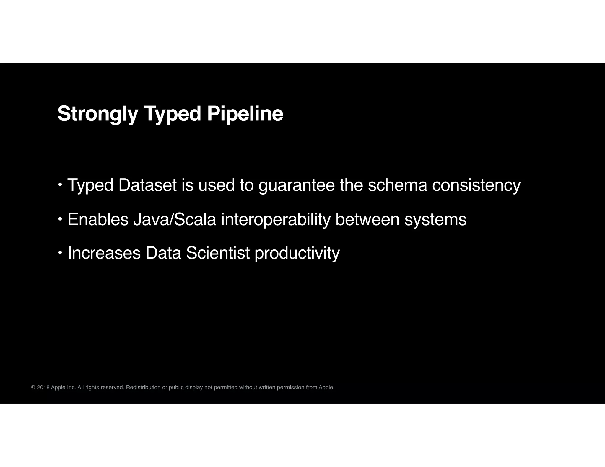 © 2018 Apple Inc. All rights reserved. Redistribution or public display not permitted without written permission from Apple.
Strongly Typed Pipeline
• Typed Dataset is used to guarantee the schema consistency
• Enables Java/Scala interoperability between systems
• Increases Data Scientist productivity
 