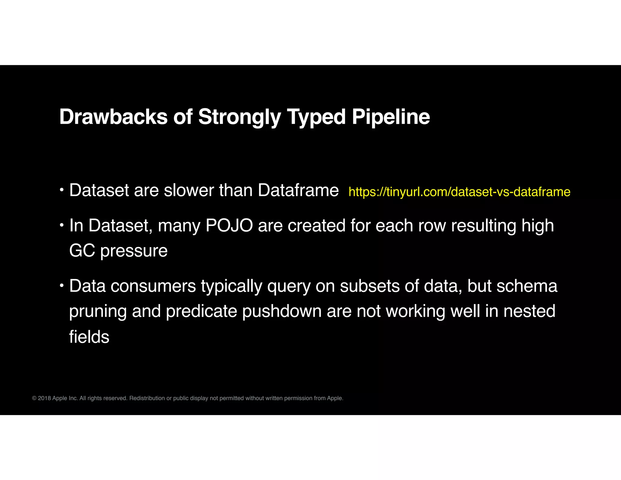 © 2018 Apple Inc. All rights reserved. Redistribution or public display not permitted without written permission from Apple.
Drawbacks of Strongly Typed Pipeline
• Dataset are slower than Dataframe https://tinyurl.com/dataset-vs-dataframe
• In Dataset, many POJO are created for each row resulting high
GC pressure
• Data consumers typically query on subsets of data, but schema
pruning and predicate pushdown are not working well in nested
fields
 