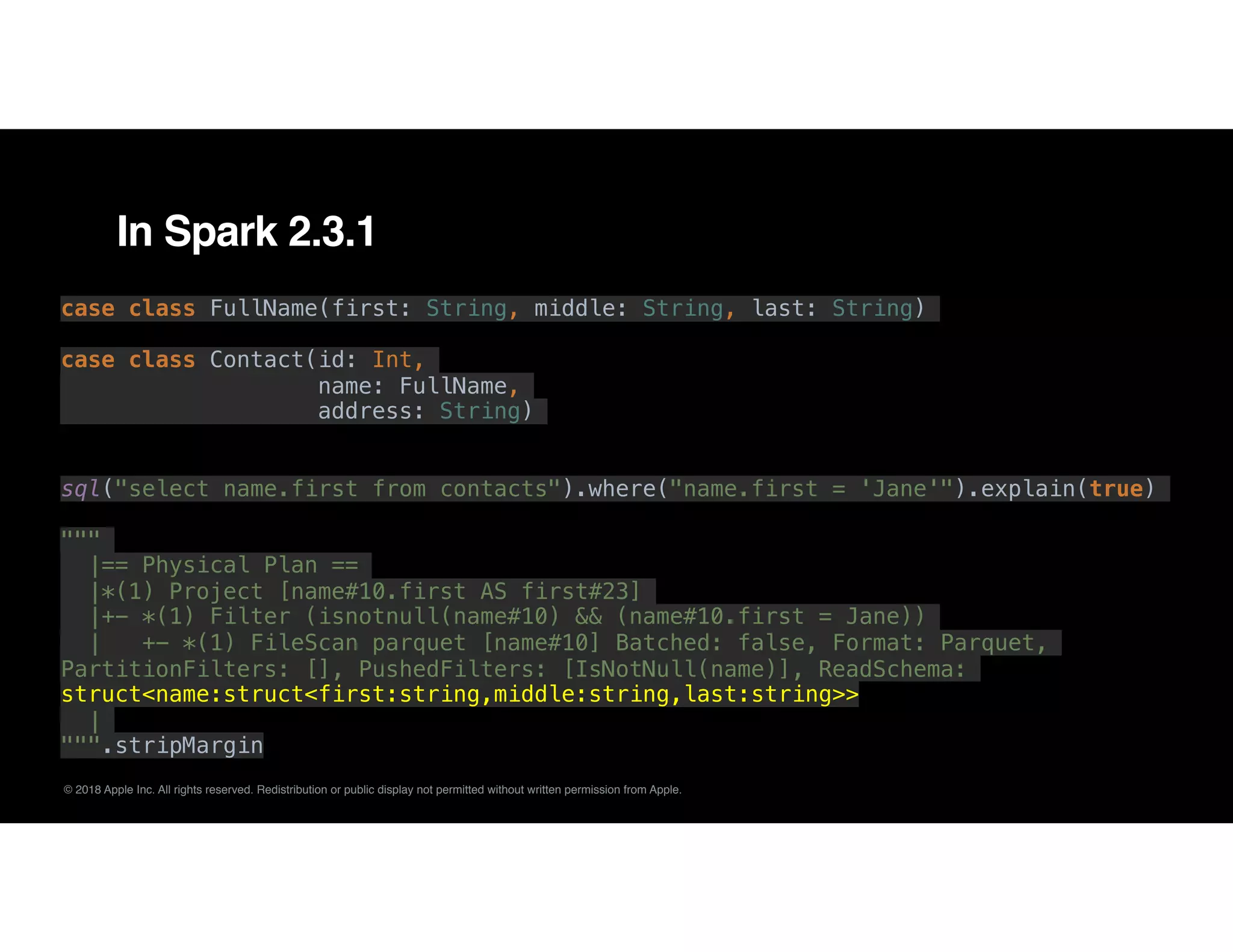 © 2018 Apple Inc. All rights reserved. Redistribution or public display not permitted without written permission from Apple.
In Spark 2.3.1
case class FullName(first: String, middle: String, last: String)
case class Contact(id: Int,
name: FullName,
address: String)
sql("select name.first from contacts").where("name.first = 'Jane'").explain(true)
"""
|== Physical Plan ==
|*(1) Project [name#10.first AS first#23]
|+- *(1) Filter (isnotnull(name#10) && (name#10.first = Jane))
| +- *(1) FileScan parquet [name#10] Batched: false, Format: Parquet,
PartitionFilters: [], PushedFilters: [IsNotNull(name)], ReadSchema:
struct<name:struct<first:string,middle:string,last:string>>
|
""".stripMargin
 