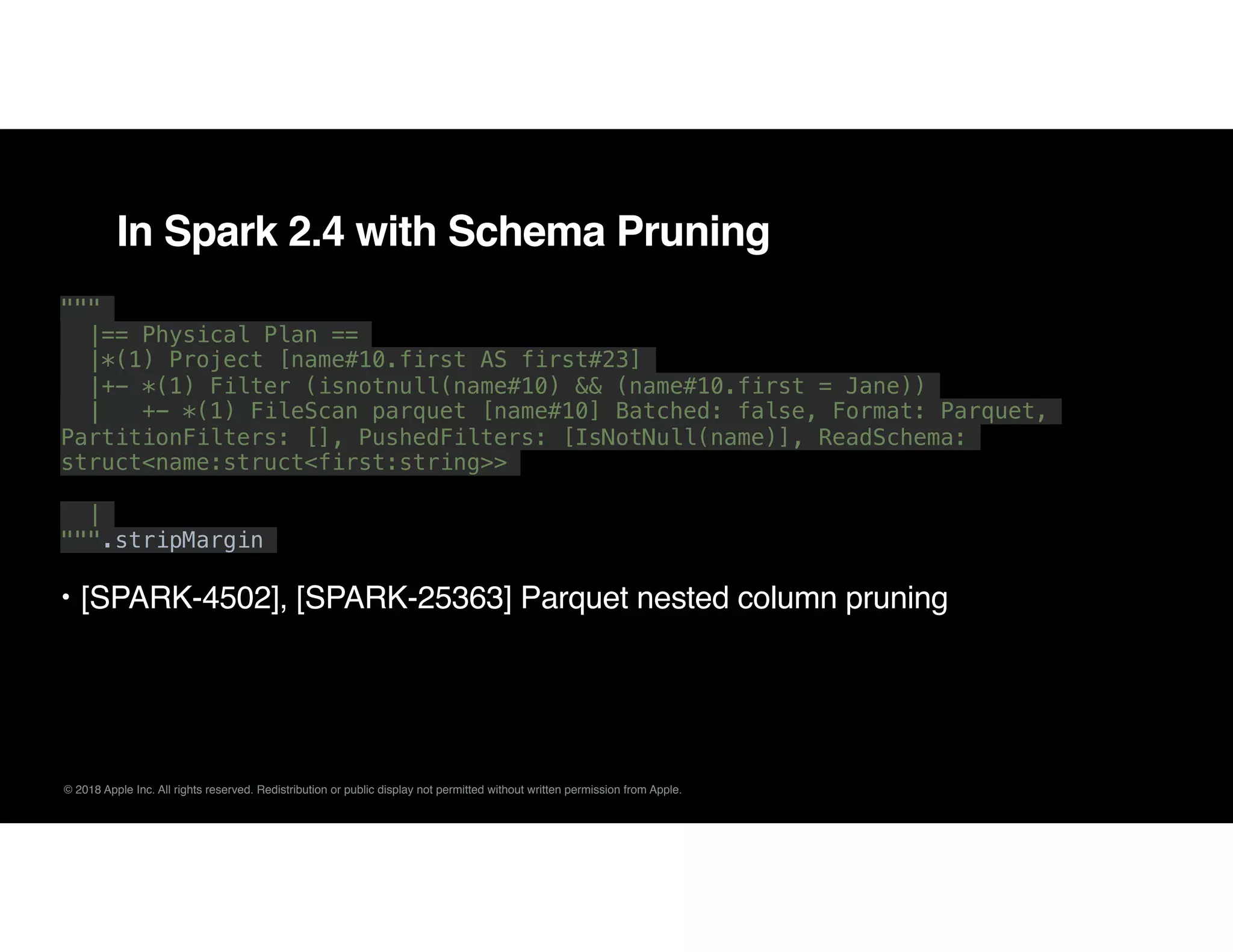 © 2018 Apple Inc. All rights reserved. Redistribution or public display not permitted without written permission from Apple.
In Spark 2.4 with Schema Pruning
"""
|== Physical Plan ==
|*(1) Project [name#10.first AS first#23]
|+- *(1) Filter (isnotnull(name#10) && (name#10.first = Jane))
| +- *(1) FileScan parquet [name#10] Batched: false, Format: Parquet,
PartitionFilters: [], PushedFilters: [IsNotNull(name)], ReadSchema:
struct<name:struct<first:string>>
|
""".stripMargin
• [SPARK-4502], [SPARK-25363] Parquet nested column pruning
 