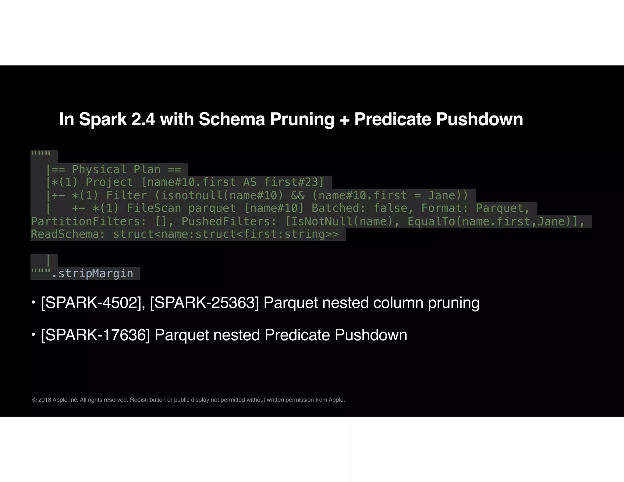 © 2018 Apple Inc. All rights reserved. Redistribution or public display not permitted without written permission from Apple.
In Spark 2.4 with Schema Pruning + Predicate Pushdown
"""
|== Physical Plan ==
|*(1) Project [name#10.first AS first#23]
|+- *(1) Filter (isnotnull(name#10) && (name#10.first = Jane))
| +- *(1) FileScan parquet [name#10] Batched: false, Format: Parquet,
PartitionFilters: [], PushedFilters: [IsNotNull(name), EqualTo(name.first,Jane)],
ReadSchema: struct<name:struct<first:string>>
|
""".stripMargin
• [SPARK-4502], [SPARK-25363] Parquet nested column pruning
• [SPARK-17636] Parquet nested Predicate Pushdown
 