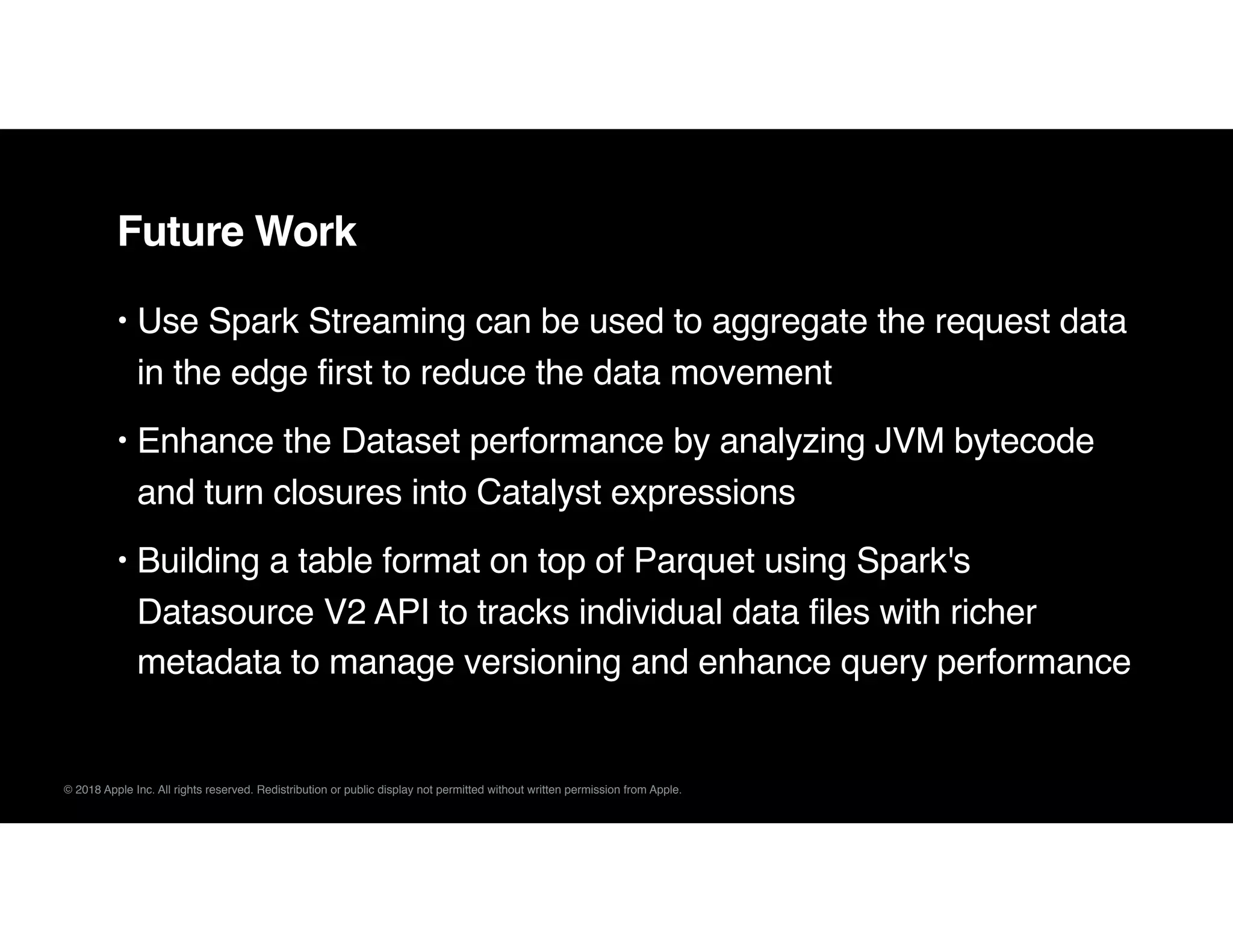 © 2018 Apple Inc. All rights reserved. Redistribution or public display not permitted without written permission from Apple.
Future Work
• Use Spark Streaming can be used to aggregate the request data
in the edge first to reduce the data movement
• Enhance the Dataset performance by analyzing JVM bytecode
and turn closures into Catalyst expressions
• Building a table format on top of Parquet using Spark's
Datasource V2 API to tracks individual data files with richer
metadata to manage versioning and enhance query performance
 
