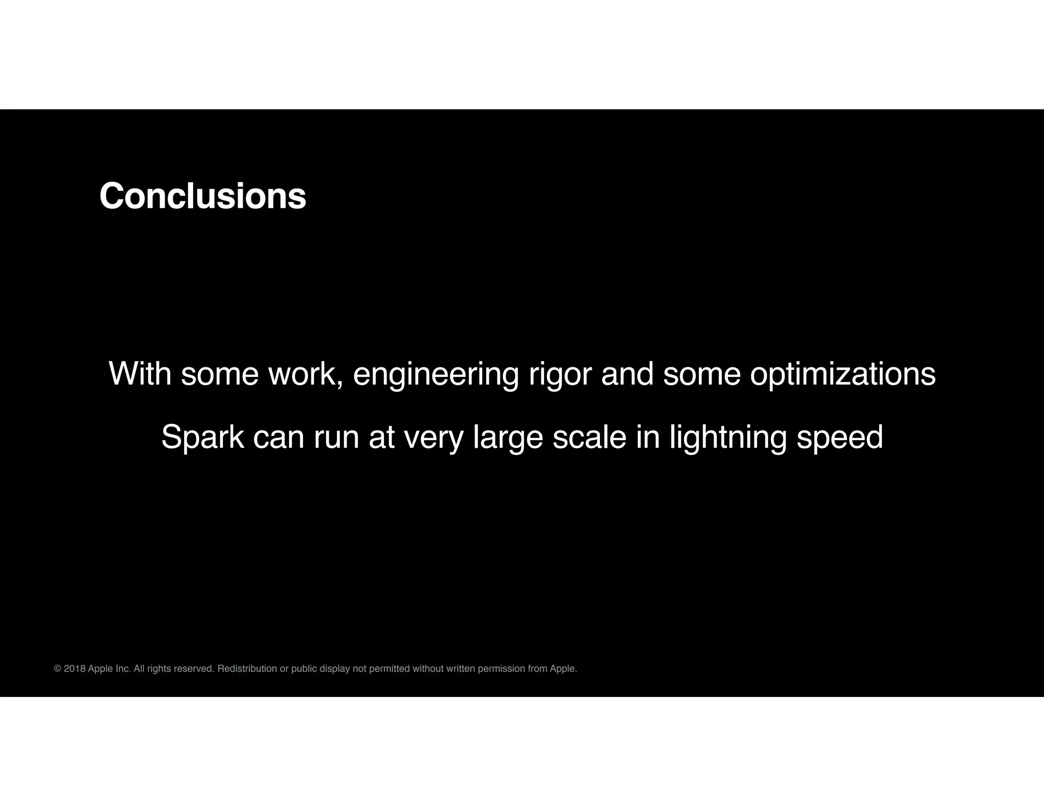 © 2018 Apple Inc. All rights reserved. Redistribution or public display not permitted without written permission from Apple.
Conclusions
With some work, engineering rigor and some optimizations
Spark can run at very large scale in lightning speed
 