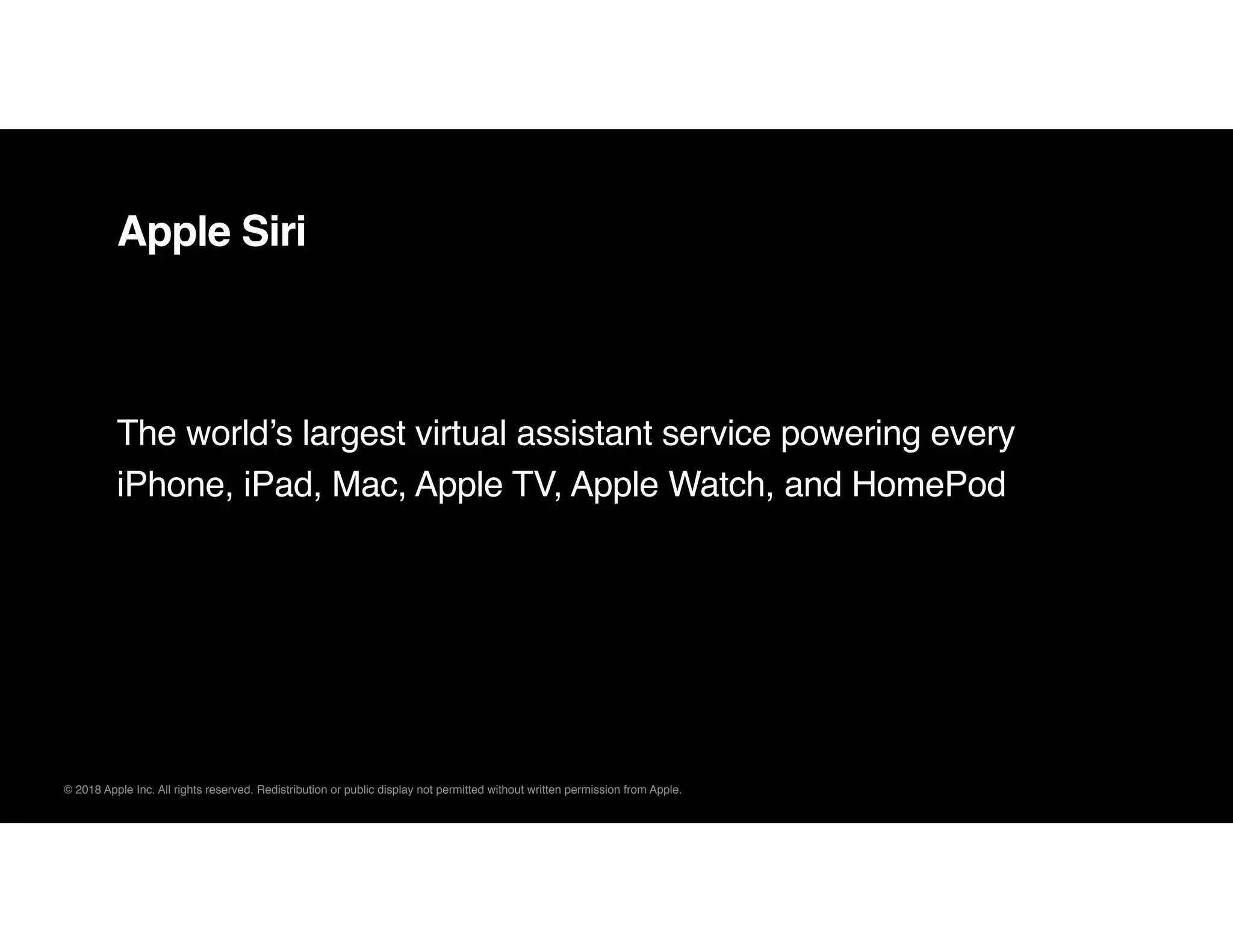 © 2018 Apple Inc. All rights reserved. Redistribution or public display not permitted without written permission from Apple.
Apple Siri
The world’s largest virtual assistant service powering every
iPhone, iPad, Mac, Apple TV, Apple Watch, and HomePod
 