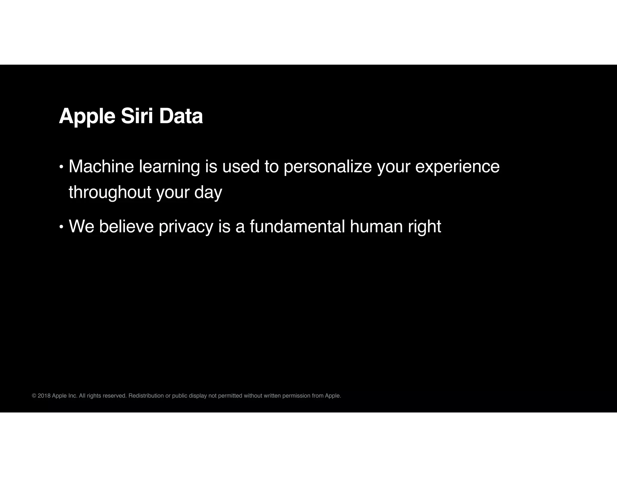 © 2018 Apple Inc. All rights reserved. Redistribution or public display not permitted without written permission from Apple.
Apple Siri Data
• Machine learning is used to personalize your experience
throughout your day
• We believe privacy is a fundamental human right
 