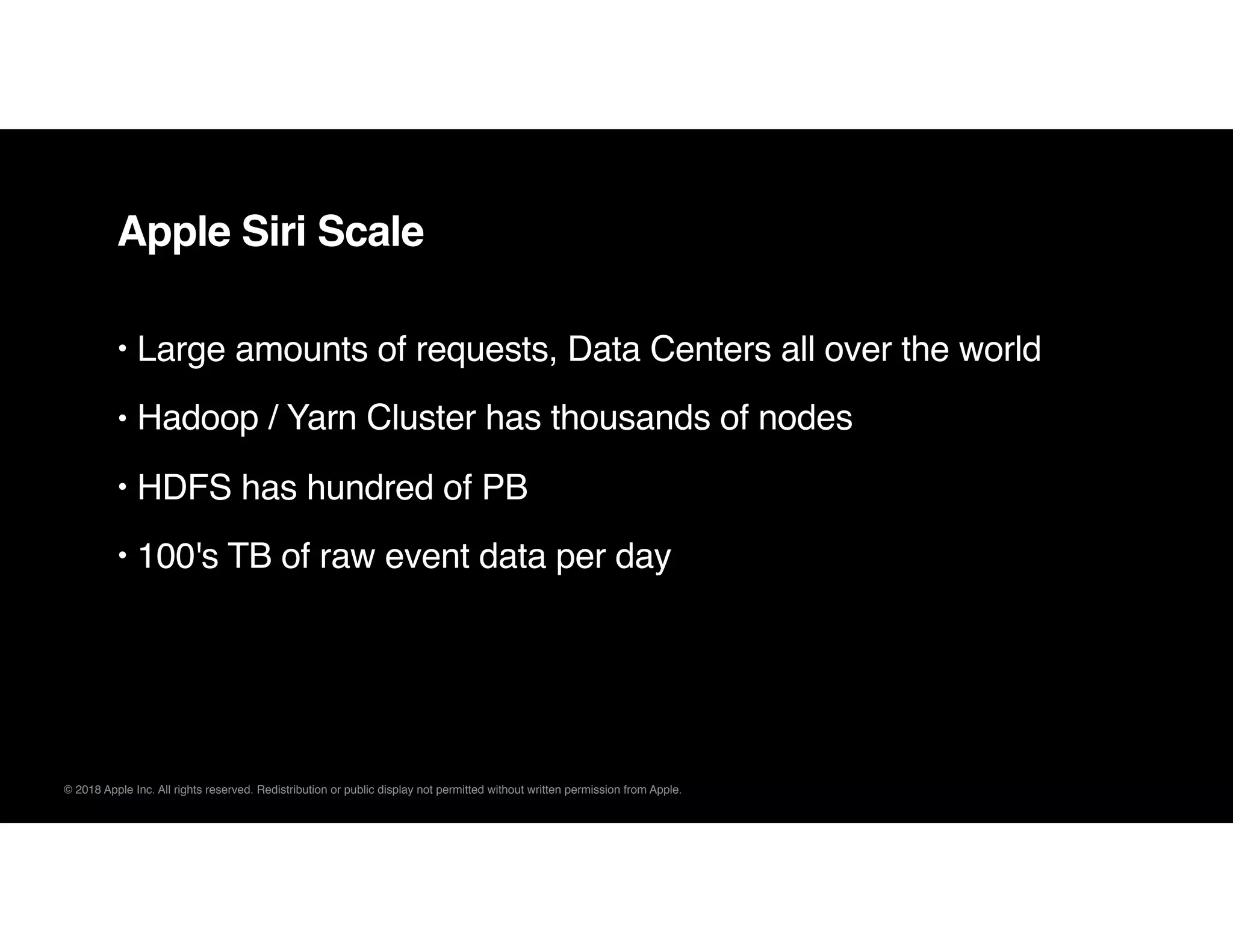 © 2018 Apple Inc. All rights reserved. Redistribution or public display not permitted without written permission from Apple.
Apple Siri Scale
• Large amounts of requests, Data Centers all over the world
• Hadoop / Yarn Cluster has thousands of nodes
• HDFS has hundred of PB
• 100's TB of raw event data per day
 