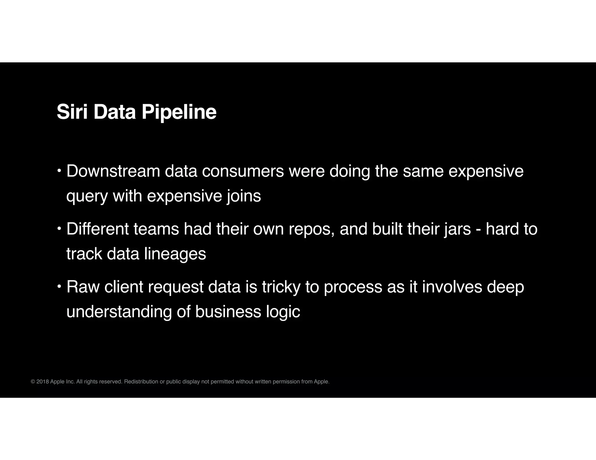 © 2018 Apple Inc. All rights reserved. Redistribution or public display not permitted without written permission from Apple.
Siri Data Pipeline
• Downstream data consumers were doing the same expensive
query with expensive joins
• Different teams had their own repos, and built their jars - hard to
track data lineages
• Raw client request data is tricky to process as it involves deep
understanding of business logic
 