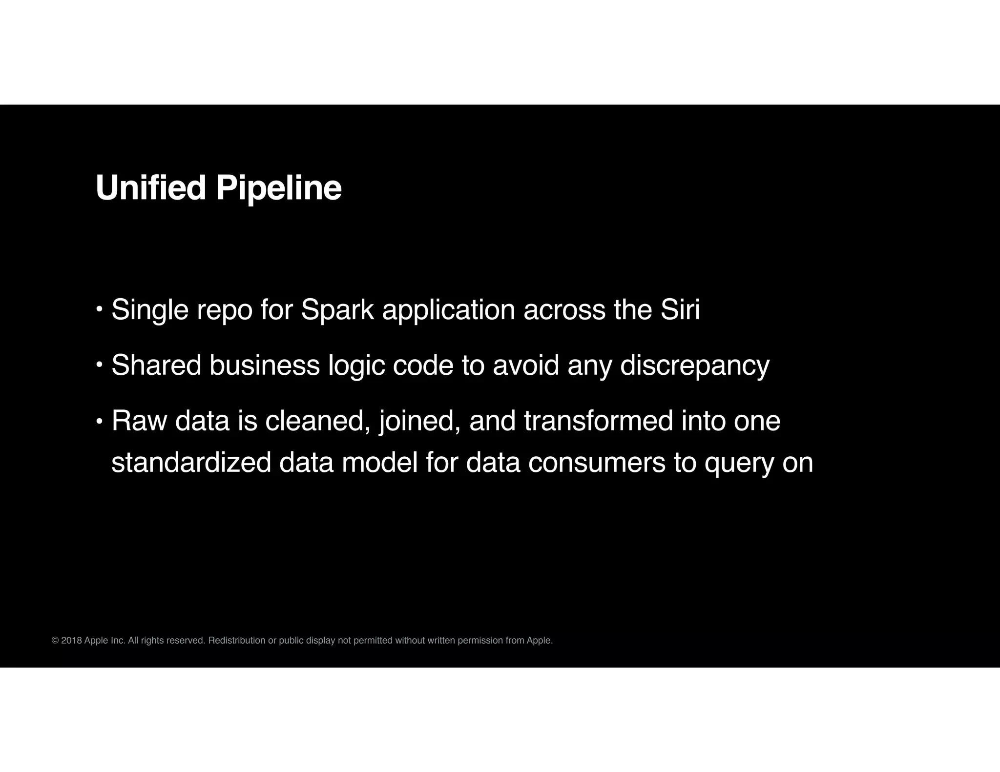 © 2018 Apple Inc. All rights reserved. Redistribution or public display not permitted without written permission from Apple.
Unified Pipeline
• Single repo for Spark application across the Siri
• Shared business logic code to avoid any discrepancy
• Raw data is cleaned, joined, and transformed into one
standardized data model for data consumers to query on
 