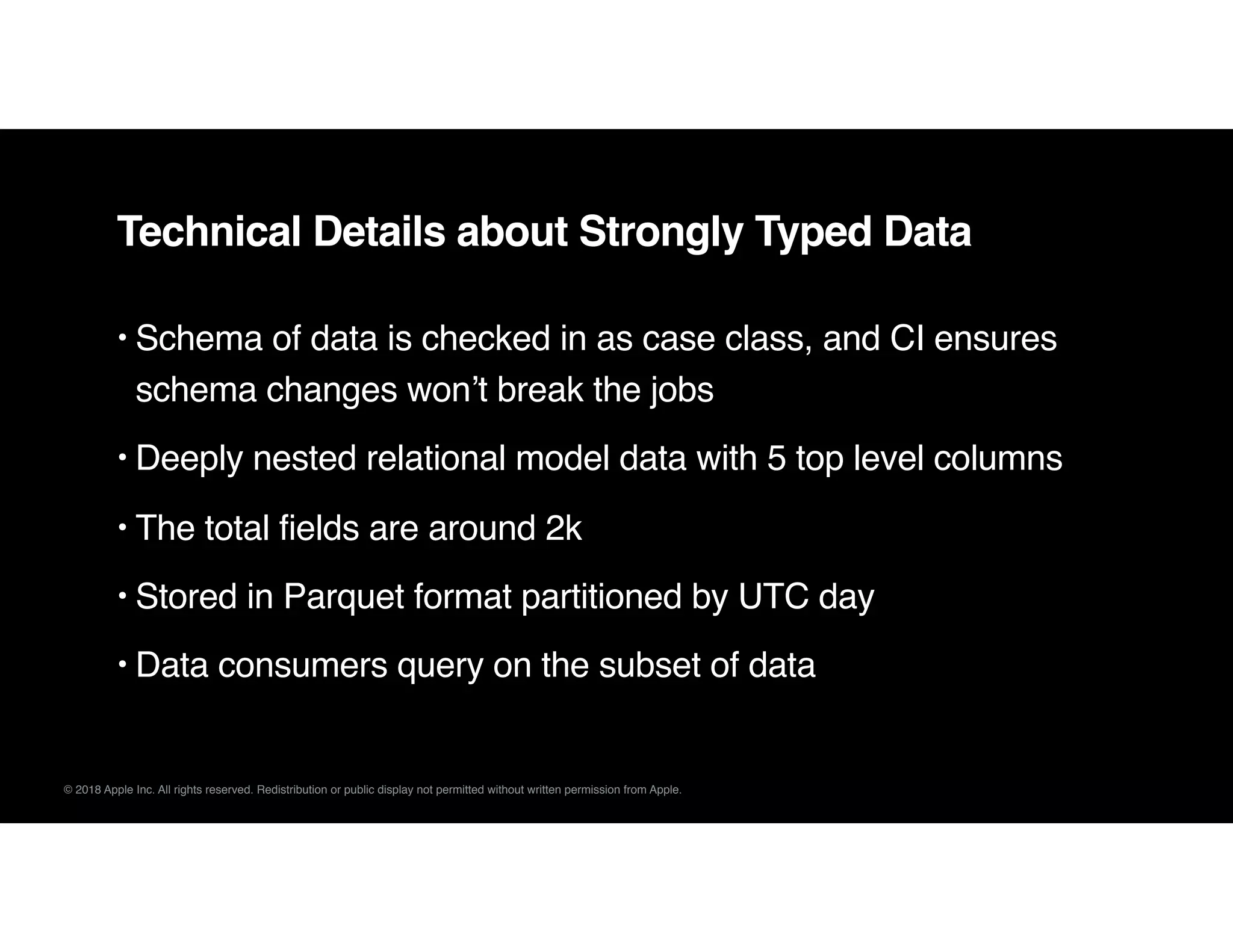 © 2018 Apple Inc. All rights reserved. Redistribution or public display not permitted without written permission from Apple.
Technical Details about Strongly Typed Data
• Schema of data is checked in as case class, and CI ensures
schema changes won’t break the jobs
• Deeply nested relational model data with 5 top level columns
• The total fields are around 2k
• Stored in Parquet format partitioned by UTC day
• Data consumers query on the subset of data
 