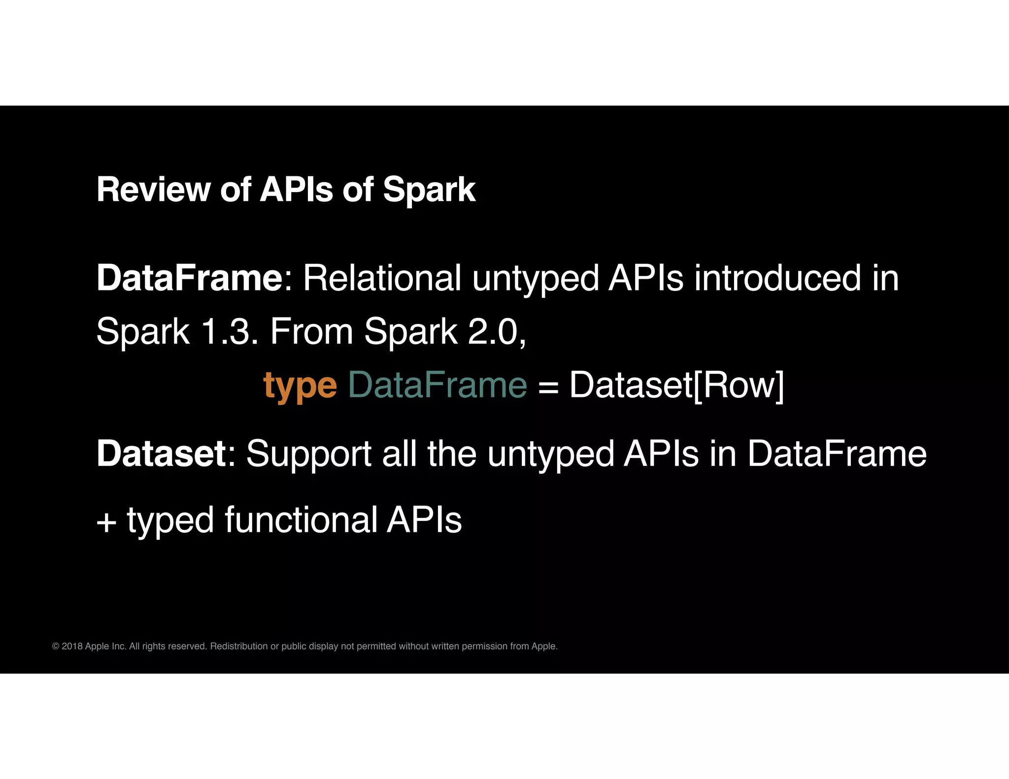 © 2018 Apple Inc. All rights reserved. Redistribution or public display not permitted without written permission from Apple.
DataFrame: Relational untyped APIs introduced in
Spark 1.3. From Spark 2.0,  
type DataFrame = Dataset[Row]
Dataset: Support all the untyped APIs in DataFrame
+ typed functional APIs
Review of APIs of Spark
 
