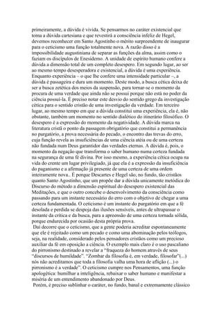 primeiramente, a dúvida é vivida. Se pensarmos no caráter existencial que
toma a dúvida cartesiana e que revestirá a consciência infeliz de Hegel,
devemos reconhecer em Santo Agostinho o mérito surpreendente de inaugurar
para o ceticismo uma função totalmente nova. A razão disso é a
impossibilidade augustiniana de separar as funções da alma, assim como o
faziam os discípulos de Enesidemo. A unidade de espírito humano confere a
dúvida a dimensão total de um completo desespero. Em segundo lugar, ao ser
ao mesmo tempo desesperadora e existencial, a dúvida é uma experiência.
Enquanto experiência – o que lhe confere uma intensidade particular –, a
dúvida é passageira e dura um momento. Deste modo, a busca cética deixa de
ser a busca zetética dos meios da suspensão, para tornar-se o momento da
procura de uma verdade que ainda não se possui porque não está no poder da
ciência possuí-la. É preciso notar este desvio do sentido grego da investigação
cética para o sentido cristão de uma investigação da verdade. Em terceiro
lugar, ao mesmo tempo em que a dúvida constitui uma experiência, ela é, não
obstante, também um momento no sentido dialético do itinerário filosófico. O
desespero é a expressão do momento da negatividade. A dúvida marca na
literatura cristã o ponto da passagem obrigatório que constitui a permanência
no purgatório, a prova necessária do pecado, o encontro das trevas do erro,
cuja função revela as insuficiências de uma ciência atéia ou de uma certeza
não fundada num Deus garantidor das verdades eternas. A dúvida é, pois, o
momento da negação que transforma o saber humano numa certeza fundada
na segurança de uma fé divina. Por isso mesmo, a experiência cética ocupa na
vida do crente um lugar privilegiado, já que ela é a expressão da insuficiência
do paganismo e a afirmação já presente de uma certeza de uma ordem
inteiramente nova.. É porque Descartes e Hegel são, no fundo, tão cristãos
quanto Santo Agostinho, que um propõe dar a dúvida unicamente metódica do
Discurso do método a dimensão espiritual do desespero existencial das
Meditações, e que o outro concebe o desenvolvimento da consciência como
passando para um instante necessário do erro com o objetivo de chegar a uma
certeza fundamentada. O ceticismo é um instante do purgatório em que a fé
desolada e perdida se despoja das ilusões sensíveis, antes de ultrapassar o
instante da crítica e da busca, para a apreensão de uma certeza tornada sólida,
porque endurecida por ocasião desta própria prova.
Daí decorre que o ceticismo, que a gente poderia acreditar espontaneamente
que ele é rejeitado como um pecado e como uma abominação pelos teólogos,
seja, na realidade, considerado pelos pensadores cristãos como um precioso
auxiliar da fé em oposição a ciência. O exemplo mais claro é o uso pascaliano
do pirronismo destinado a revelar a “fraqueza do homem através de seus
“discursos de humildade”. “Zombar da filosofia é, em verdade, filosofar”(...)
nós não acreditamos que toda a filosofia valha uma hora de aflição (...) o
pirronismo é a verdade”. O ceticismo cumpre nos Pensamentos, uma função
apologética: humilhar a inteligência, rebaixar o saber humano e manifestar a
miséria de um entendimento abandonado por Deus.
Porém, é preciso sublinhar o caráter, no fundo, banal e extremamente clássico
 