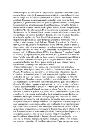 desta concepção do ceticismo. A voz pascaliana é somente uma dentre outras
no meio de um concerto de personagens menos ilustres que, todavia, tiveram
em seu tempo uma influência considerável. Nicolau de Cusa tinha na metade
do século XV, dado um esclarecimento particular, sob o nome de docta
ignorantia, à ignorância reconhecida pelos neoplatônicos como a condição do
homem diante da infinita grandeza de um Deus situado para além de todo o
conhecimento humano. Erasmo, no Elogio da loucura, retoma a expressão de
São Paulo: “Eu não falo segundo Deus mas como se fosse louco”. Agrippa de
Nettesheym, em De incertitudine e vanitate omnium scientiarum e artium liber
que conheceu um sucesso duradouro, denuncia a nociva presunção da ciência
de se igualar a palavra de Deus. Henri Estienne em seu prefácio às
Hypotyposes pirrônicas de Sexto Empírico apresenta o pirronismo como o
melhor remédio contra a impiedade dos filósofos dogmáticos. Para Gentien
Hervet, editor de Adversus mathematicos, a obra de Sexto Empírico exalta as
fraquezas da razão humana e reconduz naturalmente o espírito para o caminho
da religião católica. No século XVII, La Mothe le Vayer ( Da virtude dos
pagãos, 1641, Solilóquios céticos, 1670) e Huet, bispo de Avranches (Tratado
da fraqueza do espírito humano, obra póstuma, 1722), retoma ainda o mesmo
tema: “Minha razão não podia me fazer conhecer com uma inteira evidência e
uma perfeita certeza se há corpos, qual é a origem do mundo e várias outras
coisas semelhantes, mas depois que eu aceitei a fé todas estas dúvidas se
esvaneceram como espectros ao levantar do sol”.
O principal responsável pelo sucesso do ceticismo foi, bem entendido,
Montaigne. Montaigne exerceu uma influência determinante sobre Descartes,
Pascal... No entanto, seu caso merece ser considerado inteiramente à parte.
Com efeito, seu conhecimento do ceticismo antigo é singularmente rico e
exato. Por um lado, ele é um dos raros autores da Renascença e o primeiro
historiador da filosofia moderna a estabelecer uma distinção entre o niilismo
dos acadêmicos e o pirronismo. Por outro lado, mesmo que a única obra que
ele tenha lido seja as Hypotyposes pirrônicas, ele conhece muito bem Sexto e
o utiliza abundantemente. Além disso, se Montaigne atribui ao ceticismo, na
Apologia de Raymond Sebond, o mesmo papel que Pascal lhe concederá em
relação à fé, ele não é, por um lado, como Pascal, um homem de fé, por outro,
o modelo do ceticismo ao qual se refere é estritamente pirrônico. Enfim, por
esta razão, Montaigne reata com a tradição grega: sua convicção é a de um
relativismo universal. Ele está intimamente persuadido que o sujeito singular é
incapaz de ultrapassar a singularidade de suas impressões e de sua imaginação
para alcançar um conhecimento válido universalmente. Houve um tempo em
que comprazia-se em separar, em Montaigne, os momentos estóico, cético e
epicurista de seu pensamento. Isto decorria de uma ilusão grave, e também de
um desconhecimento da natureza do pirronismo. Montaigne jamais praticou o
desespero acadêmico, mas ele foi de início ao fim pirrônico, tendo
considerado que a honestidade o forçava a falar da maneira singular com a
qual ele via o mundo através dele mesmo, ao invés de adotar sobre o mundo
um ponto de vista universal, decidido e dogmático. É por isso que este autor,
 