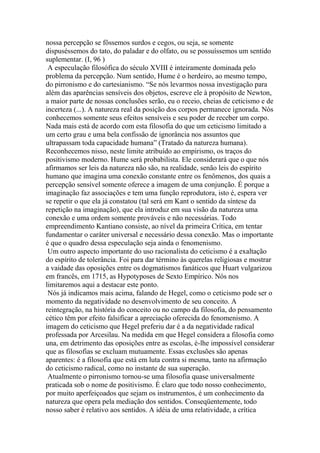 nossa percepção se fôssemos surdos e cegos, ou seja, se somente
dispuséssemos do tato, do paladar e do olfato, ou se possuíssemos um sentido
suplementar. (I, 96 )
A especulação filosófica do século XVIII é inteiramente dominada pelo
problema da percepção. Num sentido, Hume é o herdeiro, ao mesmo tempo,
do pirronismo e do cartesianismo. “Se nós levarmos nossa investigação para
além das aparências sensíveis dos objetos, escreve ele à propósito de Newton,
a maior parte de nossas conclusões serão, eu o receio, cheias de ceticismo e de
incerteza (...). A natureza real da posição dos corpos permanece ignorada. Nós
conhecemos somente seus efeitos sensíveis e seu poder de receber um corpo.
Nada mais está de acordo com esta filosofia do que um ceticismo limitado a
um certo grau e uma bela confissão de ignorância nos assuntos que
ultrapassam toda capacidade humana” (Tratado da natureza humana).
Reconhecemos nisso, neste limite atribuído ao empirismo, os traços do
positivismo moderno. Hume será probabilista. Ele considerará que o que nós
afirmamos ser leis da natureza não são, na realidade, senão leis do espírito
humano que imagina uma conexão constante entre os fenômenos, dos quais a
percepção sensível somente oferece a imagem de uma conjunção. É porque a
imaginação faz associações e tem uma função reprodutora, isto é, espera ver
se repetir o que ela já constatou (tal será em Kant o sentido da síntese da
repetição na imaginação), que ela introduz em sua visão da natureza uma
conexão e uma ordem somente prováveis e não necessárias. Todo
empreendimento Kantiano consiste, ao nível da primeira Crítica, em tentar
fundamentar o caráter universal e necessário dessa conexão. Mas o importante
é que o quadro dessa especulação seja ainda o fenomenismo.
Um outro aspecto importante do uso racionalista do ceticismo é a exaltação
do espírito de tolerância. Foi para dar término às querelas religiosas e mostrar
a vaidade das oposições entre os dogmatismos fanáticos que Huart vulgarizou
em francês, em 1715, as Hypotyposes de Sexto Empírico. Nós nos
limitaremos aqui a destacar este ponto.
Nós já indicamos mais acima, falando de Hegel, como o ceticismo pode ser o
momento da negatividade no desenvolvimento de seu conceito. A
reintegração, na história do conceito ou no campo da filosofia, do pensamento
cético têm por efeito falsificar a apreciação oferecida do fenomenismo. A
imagem do ceticismo que Hegel preferiu dar é a da negatividade radical
professada por Arcesilau. Na medida em que Hegel considera a filosofia como
una, em detrimento das oposições entre as escolas, é-lhe impossível considerar
que as filosofias se excluam mutuamente. Essas exclusões são apenas
aparentes: é a filosofia que está em luta contra si mesma, tanto na afirmação
do ceticismo radical, como no instante de sua superação.
Atualmente o pirronismo tornou-se uma filosofia quase universalmente
praticada sob o nome de positivismo. É claro que todo nosso conhecimento,
por muito aperfeiçoados que sejam os instrumentos, é um conhecimento da
natureza que opera pela mediação dos sentidos. Conseqüentemente, todo
nosso saber é relativo aos sentidos. A idéia de uma relatividade, a crítica
 