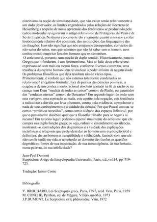 eisteiniana da noção de simultaneidade, que não existe senão relativamente à
um dado observador, os limites engendrados pelas relações de incerteza de
Heisenberg a respeito de nossa apreensão dos fenômenos se produzindo pela
cadeia molecular revigoraram o antigo relativismo de Protágoras, de Pirro e de
Sexto Empírico. Nenhuma época sente tão vivamente quanto a nossa o caráter
historicamente relativo dos costumes, das instituições, das linguagens e das
civilizações. Isso não significa que nós estejamos desesperados, convictos do
não-saber do saber, mas que sabemos que não há saber sem o homem, nem
conhecimento empírico fora dos homens que os constróem.
O ceticismo é, portanto, uma noção de duplo sentido. Historicamente, para os
Gregos que o fundaram, é um fenomenismo. Mas ao lado deste relativismo
expressou-se com mais ou menos força, conforme diversos contextos, uma
tendência do espírito humano em reivindicar o poder infinito da negatividade.
Os problemas filosóficos que dela resultam são de vários tipos.
Primeiramente: é verdade que nós estamos totalmente condenados ao
relativismo? é legítimo formular, fora da prática das ciências positivas, a
exigência de um conhecimento racional absoluto apoiado na fé da razão ou na
crença num Deus “medida de todas as coisas” como o de Platão, ou garantidor
das “verdades eternas” como o de Descartes? Em segundo lugar: de onde vem
esta vertigem, esta aspiração ao nada, este apetite pela negação, esta tendência
a radicalizar a dúvida que leva o homem, contra toda evidência, a proclamar o
nada de seus conhecimentos e a vaidade da ciência? Por que Pascal assusta-se
com o “pirrônico Arcesilau”, como com o silêncio dos espaços infinitos?, por
que o pensamento dialético quer que a filosofia trabalhe para se negar a si
mesma? Em terceiro lugar: podemos esperar atualmente do ceticismo que ele
cumpra sua dupla função grega, ou seja, reduzir o entendimento ao silencio,
mostrando as contradições dos dogmáticos e a vaidade das explicações
metafísicas e religiosas que pretendem dar ao homem uma explicação total e
definitiva; dar ao homem a tranqüilidade e a felicidade, fazendo com que ele
não confie senão na vida, e remetendo ao domínio das ilusões as questões
dogmáticas, fontes de sua inquietação, de sua intransigência, de sua fantasia,
numa palavra, de sua infelicidade?
Jean-Paul Dumont
Scepticism: Artigo da Encyclopædia Universalis, Paris, s.d.,vol:14, pp. 719-
723.
Tradução: Jaimir Conte
Bibliografia
V. BROCHARD, Les Sceptiques grecs, Paris, 1897, reed. Vrin, Paris, 1959
M. CONCHE, Pyrrhon, ed. de Mégare, Villers sur-Mer, 1973
J.P.DUMONT, Le Scepticism et le phénomène, Vrin, 1972
 