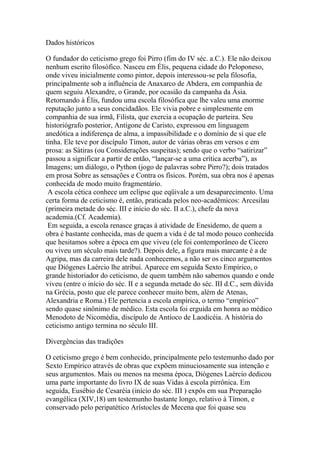 Dados históricos
O fundador do ceticismo grego foi Pirro (fim do IV séc. a.C.). Ele não deixou
nenhum escrito filosófico. Nasceu em Élis, pequena cidade do Peloponeso,
onde viveu inicialmente como pintor, depois interessou-se pela filosofia,
principalmente sob a influência de Anaxarco de Abdera, em companhia de
quem seguiu Alexandre, o Grande, por ocasião da campanha da Ásia.
Retornando à Élis, fundou uma escola filosófica que lhe valeu uma enorme
reputação junto a seus concidadãos. Ele vivia pobre e simplesmente em
companhia de sua irmã, Filista, que exercia a ocupação de parteira. Seu
historiógrafo posterior, Antígone de Caristo, expressou em linguagem
anedótica a indiferença de alma, a impassibilidade e o domínio de si que ele
tinha. Ele teve por discípulo Tímon, autor de várias obras em versos e em
prosa: as Sátiras (ou Considerações suspeitas); sendo que o verbo “satirizar”
passou a significar a partir de então, “lançar-se a uma crítica acerba”), as
Imagens; um diálogo, o Python (jogo de palavras sobre Pirro?); dois tratados
em prosa Sobre as sensações e Contra os físicos. Porém, sua obra nos é apenas
conhecida de modo muito fragmentário.
A escola cética conhece um eclipse que eqüivale a um desaparecimento. Uma
certa forma de ceticismo é, então, praticada pelos neo-acadêmicos: Arcesilau
(primeira metade do séc. III e início do séc. II a.C.), chefe da nova
academia.(Cf. Academia).
Em seguida, a escola renasce graças à atividade de Enesidemo, de quem a
obra é bastante conhecida, mas de quem a vida é de tal modo pouco conhecida
que hesitamos sobre a época em que viveu (ele foi contemporâneo de Cícero
ou viveu um século mais tarde?). Depois dele, a figura mais marcante é a de
Agripa, mas da carreira dele nada conhecemos, a não ser os cinco argumentos
que Diógenes Laércio lhe atribui. Aparece em seguida Sexto Empírico, o
grande historiador do ceticismo, de quem também não sabemos quando e onde
viveu (entre o início do séc. II e a segunda metade do séc. III d.C., sem dúvida
na Grécia, posto que ele parece conhecer muito bem, além de Atenas,
Alexandria e Roma.) Ele pertencia a escola empírica, o termo “empírico”
sendo quase sinônimo de médico. Esta escola foi erguida em honra ao médico
Menodoto de Nicomédia, discípulo de Antíoco de Laodicéia. A história do
ceticismo antigo termina no século III.
Divergências das tradições
O ceticismo grego é bem conhecido, principalmente pelo testemunho dado por
Sexto Empírico através de obras que expõem minuciosamente sua intenção e
seus argumentos. Mais ou menos na mesma época, Diógenes Laércio dedicou
uma parte importante do livro IX de suas Vidas à escola pirrônica. Em
seguida, Eusébio de Cesaréia (início do séc. III ) expôs em sua Preparação
evangélica (XIV,18) um testemunho bastante longo, relativo à Tímon, e
conservado pelo peripatético Arístocles de Mecena que foi quase seu
 