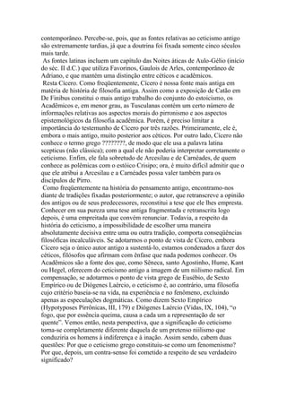contemporâneo. Percebe-se, pois, que as fontes relativas ao ceticismo antigo
são extremamente tardias, já que a doutrina foi fixada somente cinco séculos
mais tarde.
As fontes latinas incluem um capítulo das Noites áticas de Aulo-Gélio (início
do séc. II d.C.) que utiliza Favorinos, Gaulois de Arles, contemporâneo de
Adriano, e que mantém uma distinção entre céticos e acadêmicos.
Resta Cícero. Como freqüentemente, Cícero é nossa fonte mais antiga em
matéria de história de filosofia antiga. Assim como a exposição de Catão em
De Finibus constitui o mais antigo trabalho do conjunto do estoicismo, os
Acadêmicos e, em menor grau, as Tusculanas contém um certo número de
informações relativas aos aspectos morais do pirronismo e aos aspectos
epistemológicos da filosofia acadêmica. Porém, é preciso limitar a
importância do testemunho de Cícero por três razões. Primeiramente, ele é,
embora o mais antigo, muito posterior aos céticos. Por outro lado, Cícero não
conhece o termo grego ????????, de modo que ele usa a palavra latina
scepticus (não clássica); com a qual ele não poderia interpretar corretamente o
ceticismo. Enfim, ele fala sobretudo de Arcesilau e de Carnéades, de quem
conhece as polêmicas com o estóico Crisipo; ora, é muito difícil admitir que o
que ele atribui a Arcesilau e a Carnéades possa valer também para os
discípulos de Pirro.
Como freqüentemente na história do pensamento antigo, encontramo-nos
diante de tradições fixadas posteriormente; o autor, que retranscreve a opinião
dos antigos ou de seus predecessores, reconstitui a tese que ele lhes empresta.
Conhecer em sua pureza uma tese antiga fragmentada e retranscrita logo
depois, é uma empreitada que convém renunciar. Todavia, a respeito da
história do ceticismo, a impossibilidade de escolher uma maneira
absolutamente decisiva entre uma ou outra tradição, comporta conseqüências
filosóficas incalculáveis. Se adotarmos o ponto de vista de Cícero, embora
Cícero seja o único autor antigo a sustentá-lo, estamos condenados a fazer dos
céticos, filósofos que afirmam com ênfase que nada podemos conhecer. Os
Acadêmicos são a fonte dos que, como Sêneca, santo Agostinho, Hume, Kant
ou Hegel, oferecem do ceticismo antigo a imagem de um niilismo radical. Em
compensação, se adotarmos o ponto de vista grego de Eusébio, de Sexto
Empírico ou de Diógenes Laércio, o ceticismo é, ao contrário, uma filosofia
cujo critério baseia-se na vida, na experiência e no fenômeno, excluindo
apenas as especulações dogmáticas. Como dizem Sexto Empírico
(Hypotyposes Pirrônicas, III, 179) e Diógenes Laércio (Vidas, IX, 104), “o
fogo, que por essência queima, causa a cada um a representação de ser
quente”. Vemos então, nesta perspectiva, que a significação do ceticismo
torna-se completamente diferente daquela de um pretenso niilismo que
conduziria os homens à indiferença e à inação. Assim sendo, cabem duas
questões: Por que o ceticismo grego constituiu-se como um fenomenismo?
Por que, depois, um contra-senso foi cometido a respeito de seu verdadeiro
significado?
 