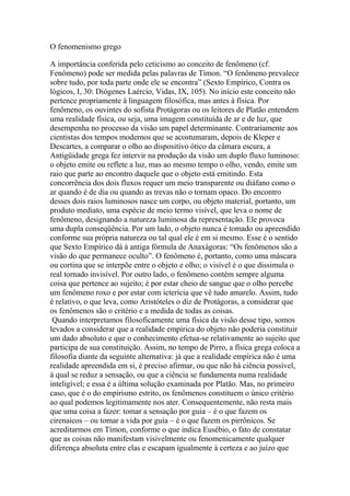 O fenomenismo grego
A importância conferida pelo ceticismo ao conceito de fenômeno (cf.
Fenômeno) pode ser medida pelas palavras de Tímon. “O fenômeno prevalece
sobre tudo, por toda parte onde ele se encontra” (Sexto Empírico, Contra os
lógicos, I, 30: Diógenes Laércio, Vidas, IX, 105). No início este conceito não
pertence propriamente à linguagem filosófica, mas antes à física. Por
fenômeno, os ouvintes do sofista Protágoras ou os leitores de Platão entendem
uma realidade física, ou seja, uma imagem constituída de ar e de luz, que
desempenha no processo da visão um papel determinante. Contrariamente aos
cientistas dos tempos modernos que se acostumaram, depois de Kleper e
Descartes, a comparar o olho ao dispositivo ótico da câmara escura, a
Antigüidade grega fez intervir na produção da visão um duplo fluxo luminoso:
o objeto emite ou reflete a luz, mas ao mesmo tempo o olho, vendo, emite um
raio que parte ao encontro daquele que o objeto está emitindo. Esta
concorrência dos dois fluxos requer um meio transparente ou diáfano como o
ar quando é de dia ou quando as trevas não o tornam opaco. Do encontro
desses dois raios luminosos nasce um corpo, ou objeto material, portanto, um
produto mediato, uma espécie de meio termo visível, que leva o nome de
fenômeno, designando a natureza luminosa da representação. Ele provoca
uma dupla conseqüência. Por um lado, o objeto nunca é tomado ou apreendido
conforme sua própria natureza ou tal qual ele é em si mesmo. Esse é o sentido
que Sexto Empírico dá à antiga fórmula de Anaxágoras: “Os fenômenos são a
visão do que permanece oculto”. O fenômeno é, portanto, como uma máscara
ou cortina que se interpõe entre o objeto e olho; o visível é o que dissimula o
real tornado invisível. Por outro lado, o fenômeno contém sempre alguma
coisa que pertence ao sujeito; é por estar cheio de sangue que o olho percebe
um fenômeno roxo e por estar com icterícia que vê tudo amarelo. Assim, tudo
é relativo, o que leva, como Aristóteles o diz de Protágoras, a considerar que
os fenômenos são o critério e a medida de todas as coisas.
Quando interpretamos filosoficamente uma física da visão desse tipo, somos
levados a considerar que a realidade empírica do objeto não poderia constituir
um dado absoluto e que o conhecimento efetua-se relativamente ao sujeito que
participa de sua constituição. Assim, no tempo de Pirro, a física grega coloca a
filosofia diante da seguinte alternativa: já que a realidade empírica não é uma
realidade apreendida em si, é preciso afirmar, ou que não há ciência possível,
à qual se reduz a sensação, ou que a ciência se fundamenta numa realidade
inteligível; e essa é a última solução examinada por Platão. Mas, no primeiro
caso, que é o do empirismo estrito, os fenômenos constituem o único critério
ao qual podemos legitimamente nos ater. Consequentemente, não resta mais
que uma coisa a fazer: tomar a sensação por guia – é o que fazem os
cirenaicos – ou tomar a vida por guia – é o que fazem os pirrônicos. Se
acreditarmos em Tímon, conforme o que indica Eusébio, o fato de constatar
que as coisas não manifestam visivelmente ou fenomenicamente qualquer
diferença absoluta entre elas e escapam igualmente à certeza e ao juízo que
 