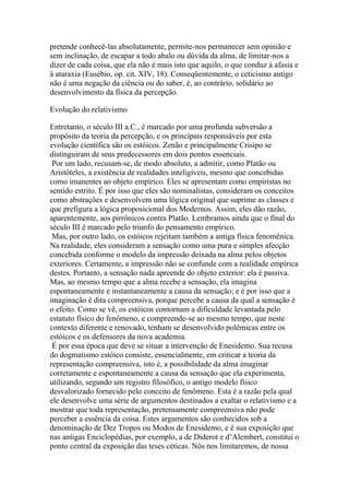 pretende conhecê-las absolutamente, permite-nos permanecer sem opinião e
sem inclinação, de escapar a todo abalo ou dúvida da alma, de limitar-nos a
dizer de cada coisa, que ela não é mais isto que aquilo, o que conduz à afasia e
à ataraxia (Eusébio, op. cit. XIV, 18). Conseqüentemente, o ceticismo antigo
não é uma negação da ciência ou do saber, é, ao contrário, solidário ao
desenvolvimento da física da percepção.
Evolução do relativismo
Entretanto, o século III a.C., é marcado por uma profunda subversão a
propósito da teoria da percepção, e os principais responsáveis por esta
evolução científica são os estóicos. Zenão e principalmente Crisipo se
distinguiram de seus predecessores em dois pontos essenciais.
Por um lado, recusam-se, de modo absoluto, a admitir, como Platão ou
Aristóteles, a existência de realidades inteligíveis, mesmo que concebidas
como imanentes ao objeto empírico. Eles se apresentam como empiristas no
sentido estrito. É por isso que eles são nominalistas, consideram os conceitos
como abstrações e desenvolvem uma lógica original que suprime as classes e
que prefigura a lógica proposicional dos Modernos. Assim, eles dão razão,
aparentemente, aos pirrônicos contra Platão. Lembramos ainda que o final do
século III é marcado pelo triunfo do pensamento empírico.
Mas, por outro lado, os estóicos rejeitam também a antiga física fenomênica.
Na realidade, eles consideram a sensação como uma pura e simples afecção
concebida conforme o modelo da impressão deixada na alma pelos objetos
exteriores. Certamente, a impressão não se confunde com a realidade empírica
destes. Portanto, a sensação nada apreende do objeto exterior: ela é passiva.
Mas, ao mesmo tempo que a alma recebe a sensação, ela imagina
espontaneamente e instantaneamente a causa da sensação; e é por isso que a
imaginação é dita compreensiva, porque percebe a causa da qual a sensação é
o efeito. Como se vê, os estóicos contornam a dificuldade levantada pelo
estatuto físico do fenômeno, e compreende-se ao mesmo tempo, que neste
contexto diferente e renovado, tenham se desenvolvido polêmicas entre os
estóicos e os defensores da nova academia.
É por essa época que deve se situar a intervenção de Enesidemo. Sua recusa
do dogmatismo estóico consiste, essencialmente, em criticar a teoria da
representação compreensiva, isto é, a possibilidade da alma imaginar
corretamente e espontaneamente a causa da sensação que ela experimenta,
utilizando, segundo um registro filosófico, o antigo modelo físico
desvalorizado fornecido pelo conceito de fenômeno. Esta é a razão pela qual
ele desenvolve uma série de argumentos destinados a exaltar o relativismo e a
mostrar que toda representação, pretensamente compreensiva não pode
perceber a essência da coisa. Estes argumentos são conhecidos sob a
denominação de Dez Tropos ou Modos de Enesidemo, e é sua exposição que
nas antigas Enciclopédias, por exemplo, a de Diderot e d’Alembert, constitui o
ponto central da exposição das teses céticas. Nós nos limitaremos, de nossa
 