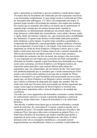 parte, a apresentar as conclusões a que nos conduziu o estudo destes tropos.
Os tropos ditos de Enesidemo são conhecidos por três exposições sucessivas
e um testemunho complementar. A mais antiga versão é a oferecida por Fílon
de Alexandria (Da embriaguez, 171-202) e ela compreende oito tropos. O
primeiro tropo ressalta a diversidade dos animais e dos órgãos dos sentidos.
Ele conclui que as sensações são relativas ao sujeito que as experimenta. O
segundo tropo constata que um mesmo homem pode, segundo as
circunstâncias, ser diferentemente afetado por um mesmo objeto. O terceiro
tropo denuncia a relatividade das circunstâncias, como saúde e doença, sonho
e vigília, idade, movimento e repouso, etc., que concorrem para a instabilidade
dos fenômenos. O quarto tropo destaca a relatividade dada pelas posições,
pelas distâncias e pelos lugares. O quinto tropo considera a quantidade e a
composição das substâncias, cujas propriedades mudam conforme a fórmula
de sua composição. O sexto tropo é o da relação. Este modo torna-se o mais
importante na versão de Sexto Empírico e Diógenes Laércio, pois é o que
funda o relativismo universal. O sétimo tropo revela o caracter misturado dos
eflúvios provenientes de um objeto exterior. O oitavo tropo constata a
diversidade dos costumes, das leis, da moral, das crenças e das convicções.
A essa exposição em oito tropos que se encontra em Fílon corresponde a
afirmação de Eusébio, segundo a qual Enesidemo teria formulado nove tropos,
assim como a presença, em Sexto Empírico e em Diógenes Laércio, de
exposições quase parecidas e que somente diferem pela ordem dos
argumentos, que, em compensação, são em número de dez. Nós resolvemos
este problema propondo que se considere que a versão retranscrita por Fílon
remete a um escritor cético anônimo (e por que não ao tratado de Tímon:
Sobre as sensações?), ao qual Enesidemo teria acrescentado um novo modo,
aquele que, em Sexto Empírico e em Diógenes Laércio constitui o terceiro e
que é relativo à diferença de disposição dos órgãos dos sentidos. Não foi
senão mais tarde que Favorinos teria acrescentado um décimo argumento que
ocupa o nono lugar na enumeração de Sexto Empírico e constitui uma
variação pouco importante sobre o tema da freqüência e da raridade das
ocorrências.
Em todo caso, esses argumentos são destinados a contestar o caráter absoluto
do conhecimento sensível e a recusar a pretensão dogmática e estóica de
escapar ao antigo relativismo. A época de Enesidemo é a do relativismo
filosófico.
Sem dúvida, é também nesta época que se encontra reafirmada a vocação
moral do ceticismo. Se, como pensa P. Couissin, a palavra epoché, isto é,
“suspensão do juízo”, foi tomada emprestada de Zenão por Arcesilau e não
criada por Pirro, bem que a idéia esteve certamente no próprio Pirro, e é o
relativismo filosófico de Enesidemo que melhor contribui para definir a
suspensão do juízo como a regra não dogmática da vida cética. O cético
denuncia como vãs as concepções noumênicas e, recusando exercer
dogmaticamente seu entendimento, limita-se a constatar a relatividade dos
 