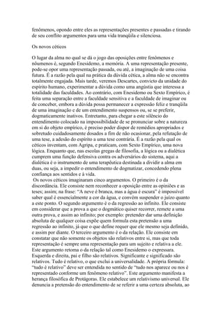 fenômenos, opondo entre eles as representações presentes e passadas e tirando
de seu conflito argumentos para uma vida tranqüila e silenciosa.
Os novos céticos
O lugar da alma no qual se dá o jogo das oposições entre fenômenos e
nôumenos é, segundo Enesidemo, a memória. A uma representação presente,
pode-se opor uma representação passada, ou até, a imaginação de uma coisa
futura. É a razão pela qual na prática da dúvida cética, a alma não se encontra
totalmente engajada. Mais tarde, veremos Descartes, convicto da unidade do
espírito humano, experimentar a dúvida como uma angústia que interessa a
totalidade das faculdades. Ao contrário, com Enesidemo ou Sexto Empírico, é
feita uma separação entre a faculdade sensitiva e a faculdade de imaginar ou
de conceber, embora a dúvida possa permanecer a expressão feliz e tranqüila
de uma imaginação e de um entendimento suspensos ou, se se preferir,
dogmaticamente inativos. Entretanto, para chegar a este silêncio do
entendimento colocado na impossibilidade de se pronunciar sobre a natureza
em si do objeto empírico, é preciso poder dispor de remédios apropriados e
sobretudo cuidadosamente dosados a fim de não ocasionar, pela refutação de
uma tese, a adesão do espírito a uma tese contrária. É a razão pela qual os
céticos inventam, com Agripa, e praticam, com Sexto Empírico, uma nova
lógica. Enquanto que, nas escolas gregas de filosofia, a lógica ou a dialética
cumprem uma função defensiva contra os adversários do sistema, aqui a
dialética é o instrumento de uma terapêutica destinada a dividir a alma em
duas, ou seja, a impedir o entendimento de dogmatizar, concedendo plena
confiança aos sentidos e à vida.
Os novos céticos imaginaram cinco argumentos. O primeiro é o da
discordância. Ele consiste nem reconhecer a oposição entre as opiniões e as
teses; assim; na frase: “A neve é branca, mas a água é escura” é impossível
saber qual é essencialmente a cor da água, e convém suspender o juízo quanto
a este ponto. O segundo argumento é o da regressão ao infinito. Ele consiste
em considerar que a prova a que o dogmático quiser recorrer, remete a uma
outra prova, e assim ao infinito; por exemplo: pretender dar uma definição
absoluta de qualquer coisa expõe quem formula esta pretensão a uma
regressão ao infinito, já que o que define requer que ele mesmo seja definido,
e assim por diante. O terceiro argumento é o da relação. Ele consiste em
constatar que não somente os objetos são relativos entre si, mas que toda
representação é sempre uma representação para um sujeito e relativa a ele.
Este argumento retoma o da relação tal como Enesidemo o expressara.
Esquerda e direita, pai e filho são relativos. Significante e significado são
relativos. Tudo é relativo, o que exclui a universalidade. A própria fórmula:
“tudo é relativo” deve ser entendida no sentido de “tudo nos aparece ou nos é
representado conforme um fenômeno relativo”. Este argumento manifesta a
herança filosófica de Protágoras. Ele estabelece um relativismo universal. Ele
denuncia a pretensão do entendimento de se referir a uma certeza absoluta, ao
 