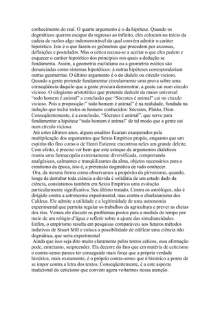 conhecimento do real. O quarto argumento é o da hipótese. Quando os
dogmáticos querem escapar do regresso ao infinito, eles colocam no início da
cadeia de razões algo indemonstrável do qual convém admitir o caráter
hipotético. Isto é o que fazem os geômetras que procedem por axiomas,
definições e postulados. Mas o cético recusa-se a aceitar o que eles pedem e
esquecer o caráter hipotético dos princípios nos quais a dedução se
fundamenta. Assim, a geometria euclidiana ou a geometria estóica são
denunciadas como sistemas hipotéticos: à outras hipóteses corresponderiam
outras geometrias. O último argumento é o do dialelo ou círculo vicioso.
Quando a gente pretende fundamentar circularmente uma prova sobre uma
conseqüência daquilo que a gente procura demonstrar, a gente cai num círculo
vicioso. O silogismo aristotélico que pretende deduzir da maior universal
“todo homem é animal” a conclusão que “Sócrates é animal” cai no círculo
vicioso. Pois a proposição:” todo homem é animal” é na realidade, fundada na
indução que inclui todos os homens conhecidos: Sócrates, Platão, Díon.
Conseqüentemente, é a conclusão, “Sócrates é animal”, que serve para
fundamentar a hipótese “todo homem é animal” de tal modo que a gente cai
num círculo vicioso.
Até estes últimos anos, alguns eruditos ficaram exasperados pela
multiplicação dos argumentos que Sexto Empírico propôs, enquanto que um
espirito tão fino como o de Henri Estienne encontrou neles um grande deleite.
Com efeito, é preciso ver bem que este estoque de argumentos dialéticos
reuniu uma farmacopéia extremamente diversificada, comportando
analgésicos, calmantes e tranqüilizantes da alma, objetos necessários para o
cientismo da época, isto é, a pretensão dogmática de tudo conhecer.
Ora, da mesma forma como observamos a propósito do pirronismo, quando,
longe de derrubar toda ciência a dúvida é solidária de um estado dado da
ciência, constatamos também em Sexto Empírico uma evolução
particularmente significativa. Seu último tratado, Contra os astrólogos, não é
dirigido contra a astronomia experimental, mas contra o charlatanismo dos
Caldeus. Ele admite a utilidade e a legitimidade de uma astronomia
experimental que permita regular os trabalhos da agricultura e prever as cheias
dos rios. Vemos ele discutir os problemas postos para a medida do tempo por
meio de um relógio d’água e refletir sobre o ajuste das simultaneidades.
Enfim, o empirismo resulta em pesquisas comparáveis aos futuros métodos
indutivos de Stuart Mill e coloca a possibilidade de edificar uma ciência não
dogmática, que seria experimental
Ainda que isso seja dito muito claramente pelos textos céticos, essa afirmação
pode, entretanto, surpreender. Ela decorre do fato que em matéria de ceticismo
o contra-senso parece ter conseguido mais força que a própria verdade
histórica, mais exatamente, é o próprio contra-senso que é histórico a ponto de
se impor contra a letra dos textos. Conseqüentemente, é a este aspecto
tradicional do ceticismo que convém agora voltarmos nossa atenção.
 