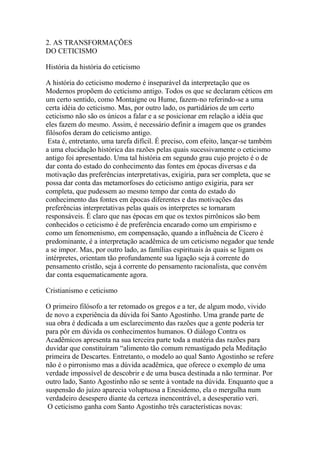 2. AS TRANSFORMAÇÕES
DO CETICISMO
História da história do ceticismo
A história do ceticismo moderno é inseparável da interpretação que os
Modernos propõem do ceticismo antigo. Todos os que se declaram céticos em
um certo sentido, como Montaigne ou Hume, fazem-no referindo-se a uma
certa idéia do ceticismo. Mas, por outro lado, os partidários de um certo
ceticismo não são os únicos a falar e a se posicionar em relação a idéia que
eles fazem do mesmo. Assim, é necessário definir a imagem que os grandes
filósofos deram do ceticismo antigo.
Esta é, entretanto, uma tarefa difícil. É preciso, com efeito, lançar-se também
a uma elucidação histórica das razões pelas quais sucessivamente o ceticismo
antigo foi apresentado. Uma tal história em segundo grau cujo projeto é o de
dar conta do estado do conhecimento das fontes em épocas diversas e da
motivação das preferências interpretativas, exigiria, para ser completa, que se
possa dar conta das metamorfoses do ceticismo antigo exigiria, para ser
completa, que pudessem ao mesmo tempo dar conta do estado do
conhecimento das fontes em épocas diferentes e das motivações das
preferências interpretativas pelas quais os interpretes se tornaram
responsáveis. É claro que nas épocas em que os textos pirrônicos são bem
conhecidos o ceticismo é de preferência encarado como um empirismo e
como um fenomenismo, em compensação, quando a influência de Cícero é
predominante, é a interpretação acadêmica de um ceticismo negador que tende
a se impor. Mas, por outro lado, as famílias espirituais às quais se ligam os
intérpretes, orientam tão profundamente sua ligação seja à corrente do
pensamento cristão, seja à corrente do pensamento racionalista, que convém
dar conta esquematicamente agora.
Cristianismo e ceticismo
O primeiro filósofo a ter retomado os gregos e a ter, de algum modo, vivido
de novo a experiência da dúvida foi Santo Agostinho. Uma grande parte de
sua obra é dedicada a um esclarecimento das razões que a gente poderia ter
para pôr em dúvida os conhecimentos humanos. O diálogo Contra os
Acadêmicos apresenta na sua terceira parte toda a matéria das razões para
duvidar que constituíram “alimento tão comum remastigado pela Meditação
primeira de Descartes. Entretanto, o modelo ao qual Santo Agostinho se refere
não é o pirronismo mas a dúvida acadêmica, que oferece o exemplo de uma
verdade impossível de descobrir e de uma busca destinada a não terminar. Por
outro lado, Santo Agostinho não se sente à vontade na dúvida. Enquanto que a
suspensão do juízo aparecia voluptuosa a Enesidemo, ela o mergulha num
verdadeiro desespero diante da certeza inencontrável, a desesperatio veri.
O ceticismo ganha com Santo Agostinho três características novas:
 