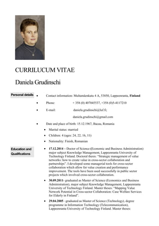 CURRILUCUM VITAE
Daniela Grudinschi
Personal details • Contact information: Multamäenkatu 4 A, 53850, Lappeenranta, Finland
• Phone: + 358 (0) 407045537, +358 (0)5-4117210
• E-mail: daniela.grudinschi@luf.fi;
daniela.grudinschi@gmail.com
• Date and place of birth: 15.12.1967, Bacau, Romania
• Marital status: married
• Children: 4 (ages: 24, 22, 16, 11)
• Nationality: Finish, Romanian
Education and
Qualifications
• 17.12.2014 – Doctor of Science (Economic and Business Administration)
major subject Knowledge Management, Lappeenranta University of
Technology Finland. Doctoral thesis: “Strategic management of value
networks: how to create value in cross-sector collaboration and
partnerships”. I developed some managerial tools for cross-sector
collaboration which allow for value creation and performance
improvement. The tools have been used successfully in public sector
projects which involved cross-sector collaboration.
• 30.09.2011- graduated as Master of Science (Economics and Business
Administration), major subject Knowledge Management, Lappeenranta
University of Technology Finland. Master theses: “Mapping Value
Network Potential in Cross-sector Collaboration: Case Welfare Services
for Elderly in Finland”.
• 29.04.2005 –graduated as Master of Science (Technology), degree
programme in Information Technology (Telecommunication),
Lappeenranta University of Technology Finland. Master theses:
 