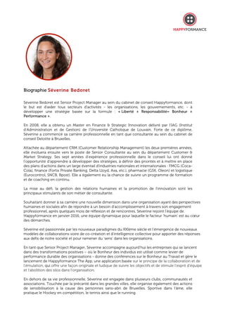 Biographie Séverine Bedoret
Séverine Bedoret est Senior Project Manager au sein du cabinet de conseil Happyformance, dont
le but est d'aider tous secteurs d'activités - les organisations, les gouvernements, etc. - à
développer une stratégie basée sur la formule : « Liberté + Responsabilité= Bonheur +
Performance ».
En 2008, elle a obtenu un Master en Finance & Strategic Innovation délivré par l’IAG (Institut
d’Administration et de Gestion) de l’Université Catholique de Louvain. Forte de ce diplôme,
Séverine a commencé sa carrière professionnelle en tant que consultante au sein du cabinet de
conseil Deloitte à Bruxelles.
Attachée au département CRM (Customer Relationship Management) les deux premières années,
elle évoluera ensuite vers le poste de Senior Consultante au sein du département Customer &
Market Strategy. Ses sept années d’expérience professionnelle dans le conseil lui ont donné
l’opportunité d’apprendre à développer des stratégies, à définir des priorités et à mettre en place
des plans d’actions dans un large éventail d'industries nationales et internationales : FMCG (Coca-
Cola), finance (Fortis Private Banking, Delta Lloyd, Axa, etc.), pharmacie (GSK, Oleon) et logistique
(Eurocontrol, SNCB, Bpost). Elle a également eu la chance de suivre un programme de formation
et de coaching en continu.
La mise au défi, la gestion des relations humaines et la promotion de l’innovation sont les
principaux stimulants de son métier de consultante.
Souhaitant donner à sa carrière une nouvelle dimension dans une organisation ayant des perspectives
humaines et sociales afin de répondre à un besoin d’accomplissement à travers son engagement
professionnel, après quelques mois de réflexion et de rencontres, Séverine rejoint l’équipe de
Happyformance en janvier 2016, une équipe dynamique pour laquelle le facteur ‘humain’ est au cœur
des démarches.
Séverine est passionnée par les nouveaux paradigmes du XXIème siècle et l’émergence de nouveaux
modèles de collaborations voire de co-création et d’intelligence collective pour apporter des réponses
aux défis de notre société et pour ramener du ‘sens’ dans les organisations.
En tant que Senior Project Manager, Séverine accompagne aujourd’hui les entreprises qui se lancent
dans des transformations positives – où le Bonheur des individus est utilisé comme levier de
performance durable des organisations - donne des conférences sur le Bonheur au Travail et gère le
lancement de Happyformance The App, une application basée sur le principe de la collaboration et de
l’émulation, qui offre une façon originale et ludique de suivre les objectifs et de stimule l’esprit d’équipe
et l’abolition des silos dans l’organisation.
En dehors de sa vie professionnelle, Séverine est engagée dans plusieurs clubs, communautés et
associations. Touchée par la précarité dans les grandes villes, elle organise également des actions
de sensibilisation à la cause des personnes sans-abri de Bruxelles. Sportive dans l’âme, elle
pratique le Hockey en compétition, le tennis ainsi que le running.
 