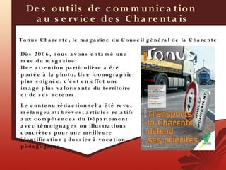 De s o u t ils de c o m m u n ic a t io n
    a u s e rv ic e de s C h a re n t a is
T o n u s C h a re n t e , le m a g a z in e du C o n s e il g é n é ra l de la C h a re n t e
• Tonus
Dè s 2 0 0 6 , n o u s a v o n s e n t a m é u n e
m u e d u m a g a z in e :
U n e a t t e n t io n pa rt ic u liè re a é t é
p o rt é e à la ph o t o . U n e ic o n o g ra p h ie
p lu s s o ig n é e , c ’e s t e n e ffe t u n e
im a g e plu s v a lo ris a n t e du t e rrit o ire
e t d e s e s a c t e u rs .
L e c o n t e n u ré da c t io n n e l a é t é re v u ,
m é la n g e a n t : b rè v e s ; a rt ic le s re la t ifs
a u x c o m pé t e n c e s du Dé pa rt e m e n t
a v e c t é m o ig n a g e s o u illu s t ra t io n s
c o n c rè t e s po u r u n e m e ille u re
ide n t ific a t io n  ; do s s ie r à v o c a t io n
p é da g o g iqu e .
 