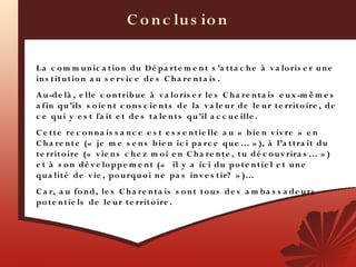 C o n c lu s io n

L a c o m m u n ic a t io n du Dé pa rt e m e n t s ’a t t a c h e à v a lo ris e r u n e
in s t it u t io n a u s e rv ic e d e s C h a re n t a is .
A u -de là , e lle c o n t rib u e à v a lo ris e r le s C h a re n t a is e u x -m ê m e s
a fin qu ’ils s o ie n t c o n s c ie n t s de la v a le u r d e le u r t e rrit o ire , de
c e q u i y e s t fa it e t de s t a le n t s qu ’il a c c u e ille .
C e t t e re c o n n a is s a n c e e s t e s s e n t ie lle a u «  b ie n v iv re  » e n
C h a re n t e («  je m e s e n s b ie n ic i pa rc e qu e … » ), à l’a t t ra it du
t e rrit o ire («  v ie n s c h e z m o i e n C h a re n t e , t u d é c o u v rira s … » )
e t à s o n dé v e lo pp e m e n t («   il y a ic i du p o t e n t ie l e t u n e
qu a lit é de v ie , po u rqu o i n e pa s in v e s t ir?  » )…
C a r, a u fo n d, le s C h a re n t a is s o n t t o u s de s a m b a s s a de u rs
po t e n t ie ls d e le u r t e rrit o ire .
 