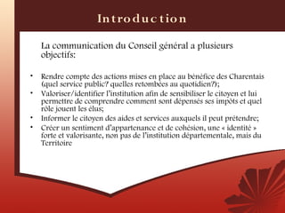 In t ro du c t io n
    La communication du Conseil général a plusieurs
    objectifs:

•   Rendre compte des actions mises en place au bénéfice des Charentais
    (quel service public? quelles retombées au quotidien?);
•   Valoriser/identifier l’institution afin de sensibiliser le citoyen et lui
    permettre de comprendre comment sont dépensés ses impôts et quel
    rôle jouent les élus;
•   Informer le citoyen des aides et services auxquels il peut prétendre;
•   Créer un sentiment d’appartenance et de cohésion, une « identité »
    forte et valorisante, non pas de l’institution départementale, mais du
    Territoire
 